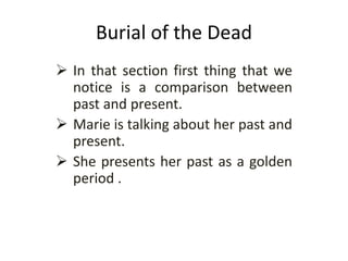 Burial of the Dead
 In that section first thing that we
notice is a comparison between
past and present.
 Marie is talking about her past and
present.
 She presents her past as a golden
period .
 
