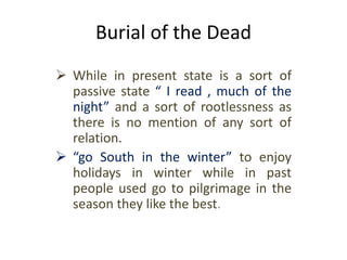 Burial of the Dead
 While in present state is a sort of
passive state “ I read , much of the
night” and a sort of rootlessness as
there is no mention of any sort of
relation.
 “go South in the winter” to enjoy
holidays in winter while in past
people used go to pilgrimage in the
season they like the best.
 