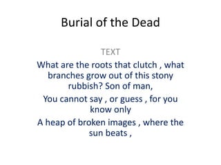 Burial of the Dead
TEXT
What are the roots that clutch , what
branches grow out of this stony
rubbish? Son of man,
You cannot say , or guess , for you
know only
A heap of broken images , where the
sun beats ,
 