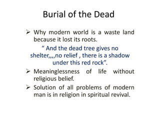 Burial of the Dead
 Why modern world is a waste land
because it lost its roots.
“ And the dead tree gives no
shelter,,,,no relief , there is a shadow
under this red rock”.
 Meaninglessness of life without
religious belief.
 Solution of all problems of modern
man is in religion in spiritual revival.
 