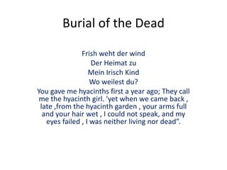 Burial of the Dead
Frish weht der wind
Der Heimat zu
Mein Irisch Kind
Wo weilest du?
You gave me hyacinths first a year ago; They call
me the hyacinth girl. 'yet when we came back ,
late ,from the hyacinth garden , your arms full
and your hair wet , I could not speak, and my
eyes failed , I was neither living nor dead”.
 