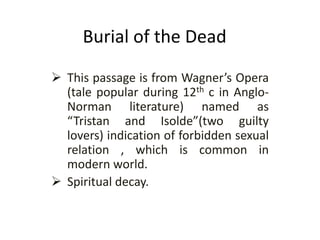Burial of the Dead
 This passage is from Wagner’s Opera
(tale popular during 12th c in Anglo-
Norman literature) named as
“Tristan and Isolde”(two guilty
lovers) indication of forbidden sexual
relation , which is common in
modern world.
 Spiritual decay.
 