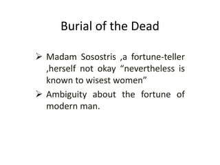 Burial of the Dead
 Madam Sosostris ,a fortune-teller
,herself not okay “nevertheless is
known to wisest women”
 Ambiguity about the fortune of
modern man.
 