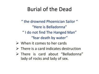 Burial of the Dead
“ the drowned Phoenician Sailor “
“Here is Belladonna”
“ I do not find The Hanged Man”
“fear death by water”
 When it comes to her cards
 There is a card indicates destruction
 There is card about “Belladonna”
lady of rocks and lady of sex.
 