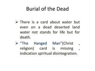 Burial of the Dead
 There is a card about water but
even on a dead deserted land
water not stands for life but for
death.
 “The Hanged Man”(Christ ,
religion) card is missing ,
indication spiritual disintegration.
 