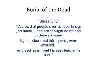 Burial of the Dead
“Unreal City”
“ A crowd of people over London Bridge
, so many . I had not thought death had
undone so many.
Sights , short and infrequent , were
exhaled ,
And each man fixed his eyes before his
feet.”
 