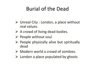 Burial of the Dead
 Unreal City : London, a place without
real values.
 A crowd of living dead bodies.
 People without soul
 People physically alive but spiritually
dead
 Modern world a crowd of zombies.
 London a place populated by ghosts
 