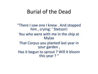 Burial of the Dead
“There I saw one I knew . And stopped
him , crying: ‘ Stetson!
You who were with me in the ship at
Mylae
That Corpus you planted last year in
your garden ,
Has it begun to sprout ? Will it bloom
this year ? “
 