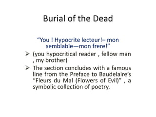 Burial of the Dead
“You ! Hypocrite lecteur!– mon
semblable—mon frere!”
 (you hypocritical reader , fellow man
, my brother)
 The section concludes with a famous
line from the Preface to Baudelaire’s
“Fleurs du Mal (Flowers of Evil)” , a
symbolic collection of poetry.
 