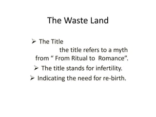 The Waste Land
 The Title
the title refers to a myth
from “ From Ritual to Romance”.
 The title stands for infertility.
 Indicating the need for re-birth.
 