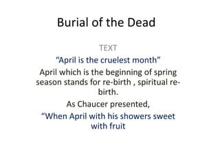 Burial of the Dead
TEXT
“April is the cruelest month”
April which is the beginning of spring
season stands for re-birth , spiritual re-
birth.
As Chaucer presented,
“When April with his showers sweet
with fruit
 