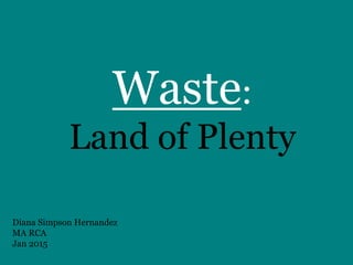 Waste:
Land of Plenty
Diana Simpson Hernandez
MA RCA
Jan 2015
 