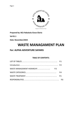 Page 1
Prepared by: M/s Nabukalu Grace Gloria
Vol 01.1
Date: November/2023
WASTE MANAGAMENT PLAN
For: ALPHA ADVENTURE SAFARIS
TABLE OF CONTENTS:
LIST OF TABLES……………………………………………….. P.1
Introduction…………………………………………………… P.2
WASTE MANAGEMENT HIERARCHY……………….. P.3
WASTE CATEGORIES………………………………………… P.4
WASTE TREATMENT…………………………………………. P.5
RESPONSIBILITIES………………………………………………. P.6
 