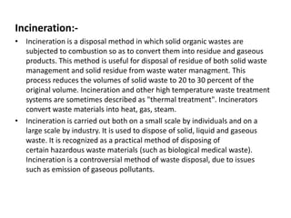 Incineration:-
• Incineration is a disposal method in which solid organic wastes are
subjected to combustion so as to convert them into residue and gaseous
products. This method is useful for disposal of residue of both solid waste
management and solid residue from waste water managment. This
process reduces the volumes of solid waste to 20 to 30 percent of the
original volume. Incineration and other high temperature waste treatment
systems are sometimes described as "thermal treatment". Incinerators
convert waste materials into heat, gas, steam.
• Incineration is carried out both on a small scale by individuals and on a
large scale by industry. It is used to dispose of solid, liquid and gaseous
waste. It is recognized as a practical method of disposing of
certain hazardous waste materials (such as biological medical waste).
Incineration is a controversial method of waste disposal, due to issues
such as emission of gaseous pollutants.
 