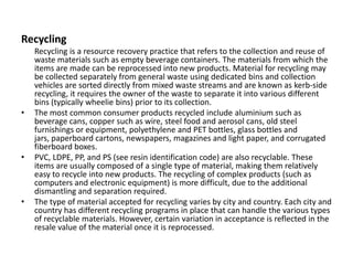 Recycling
Recycling is a resource recovery practice that refers to the collection and reuse of
waste materials such as empty beverage containers. The materials from which the
items are made can be reprocessed into new products. Material for recycling may
be collected separately from general waste using dedicated bins and collection
vehicles are sorted directly from mixed waste streams and are known as kerb-side
recycling, it requires the owner of the waste to separate it into various different
bins (typically wheelie bins) prior to its collection.
• The most common consumer products recycled include aluminium such as
beverage cans, copper such as wire, steel food and aerosol cans, old steel
furnishings or equipment, polyethylene and PET bottles, glass bottles and
jars, paperboard cartons, newspapers, magazines and light paper, and corrugated
fiberboard boxes.
• PVC, LDPE, PP, and PS (see resin identification code) are also recyclable. These
items are usually composed of a single type of material, making them relatively
easy to recycle into new products. The recycling of complex products (such as
computers and electronic equipment) is more difficult, due to the additional
dismantling and separation required.
• The type of material accepted for recycling varies by city and country. Each city and
country has different recycling programs in place that can handle the various types
of recyclable materials. However, certain variation in acceptance is reflected in the
resale value of the material once it is reprocessed.
 