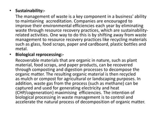 • Sustainability:-
The management of waste is a key component in a business' ability
to maintaining accreditation. Companies are encouraged to
improve their environmental efficiencies each year by eliminating
waste through resource recovery practices, which are sustainability-
related activities. One way to do this is by shifting away from waste
management to resource recovery practices like recycling materials
such as glass, food scraps, paper and cardboard, plastic bottles and
metal.
• Biological reprocessing:-
Recoverable materials that are organic in nature, such as plant
material, food scraps, and paper products, can be recovered
through composting and digestion processes to decompose the
organic matter. The resulting organic material is then recycled
as mulch or compost for agricultural or landscaping purposes. In
addition, waste gas from the process (such as methane) can be
captured and used for generating electricity and heat
(CHP/cogeneration) maximising efficiencies. The intention of
biological processing in waste management is to control and
accelerate the natural process of decomposition of organic matter.
 