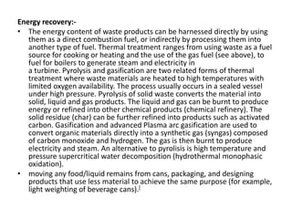 Energy recovery:-
• The energy content of waste products can be harnessed directly by using
them as a direct combustion fuel, or indirectly by processing them into
another type of fuel. Thermal treatment ranges from using waste as a fuel
source for cooking or heating and the use of the gas fuel (see above), to
fuel for boilers to generate steam and electricity in
a turbine. Pyrolysis and gasification are two related forms of thermal
treatment where waste materials are heated to high temperatures with
limited oxygen availability. The process usually occurs in a sealed vessel
under high pressure. Pyrolysis of solid waste converts the material into
solid, liquid and gas products. The liquid and gas can be burnt to produce
energy or refined into other chemical products (chemical refinery). The
solid residue (char) can be further refined into products such as activated
carbon. Gasification and advanced Plasma arc gasification are used to
convert organic materials directly into a synthetic gas (syngas) composed
of carbon monoxide and hydrogen. The gas is then burnt to produce
electricity and steam. An alternative to pyrolisis is high temperature and
pressure supercritical water decomposition (hydrothermal monophasic
oxidation).
• moving any food/liquid remains from cans, packaging, and designing
products that use less material to achieve the same purpose (for example,
light weighting of beverage cans).[
 