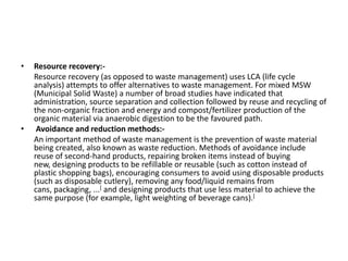 • Resource recovery:-
Resource recovery (as opposed to waste management) uses LCA (life cycle
analysis) attempts to offer alternatives to waste management. For mixed MSW
(Municipal Solid Waste) a number of broad studies have indicated that
administration, source separation and collection followed by reuse and recycling of
the non-organic fraction and energy and compost/fertilizer production of the
organic material via anaerobic digestion to be the favoured path.
• Avoidance and reduction methods:-
An important method of waste management is the prevention of waste material
being created, also known as waste reduction. Methods of avoidance include
reuse of second-hand products, repairing broken items instead of buying
new, designing products to be refillable or reusable (such as cotton instead of
plastic shopping bags), encouraging consumers to avoid using disposable products
(such as disposable cutlery), removing any food/liquid remains from
cans, packaging, ...[ and designing products that use less material to achieve the
same purpose (for example, light weighting of beverage cans).[
 