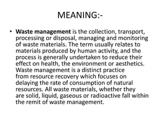 MEANING:-
• Waste management is the collection, transport,
processing or disposal, managing and monitoring
of waste materials. The term usually relates to
materials produced by human activity, and the
process is generally undertaken to reduce their
effect on health, the environment or aesthetics.
Waste management is a distinct practice
from resource recovery which focuses on
delaying the rate of consumption of natural
resources. All waste materials, whether they
are solid, liquid, gaseous or radioactive fall within
the remit of waste management.
 