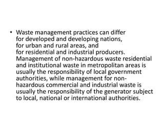 • Waste management practices can differ
for developed and developing nations,
for urban and rural areas, and
for residential and industrial producers.
Management of non-hazardous waste residential
and institutional waste in metropolitan areas is
usually the responsibility of local government
authorities, while management for non-
hazardous commercial and industrial waste is
usually the responsibility of the generator subject
to local, national or international authorities.
 