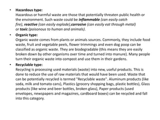 • Hazardous type:
Hazardous or harmful waste are those that potentially threaten public health or
the environment. Such waste could be inflammable (can easily catch
fire), reactive (can easily explode),corrosive (can easily eat through metal)
or toxic (poisonous to human and animals).
• Organic type:
Organic waste comes from plants or animals sources. Commonly, they include food
waste, fruit and vegetable peels, flower trimmings and even dog poop can be
classified as organic waste. They are biodegradable (this means they are easily
broken down by other organisms over time and turned into manure). Many people
turn their organic waste into compost and use them in their gardens.
• Recyclable type:
Recycling is processing used materials (waste) into new, useful products. This is
done to reduce the use of raw materials that would have been used. Waste that
can be potentially recycled is termed "Recyclable waste". Aluminum products (like
soda, milk and tomato cans), Plastics (grocery shopping bags, plastic bottles), Glass
products (like wine and beer bottles, broken glass), Paper products (used
envelopes, newspapers and magazines, cardboard boxes) can be recycled and fall
into this category.
 