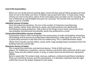 End-of-life Automobiles:
When cars are all old and not working again, where do they end up? Many people just leave
them to rust in the fields, but there is a better way to deal with them. In many cities, these
vehicles are sent to the plant, where all the removable parts are taken out for recycling. The
rest is flattened up and shredded into peice for recycling. The last bits that cannot be used
again is sent to a landfill.
Industrial sources of waste:
Since the industrial revolution, the rise in the number of industries manufacturing
glass, leather, textile, food, electronics, plastic and metal products has significantly
contributed to waste production. Take a look at the things in your home, every item there
was probably manufactured and possibly, waste was produced as a result.
Construction/demolition sources of waste:
Construction waste is that resulting from the construction of roads and building. Sometimes
old buildings and structures are pulled down (demolished) to make space for new ones. This
is particularly common in old cities that are modernizing. This is called demolition waste.
Waste items include concrete debris, wood, earth, huge package boxes and plastics from the
building materials and the like.
Electronic sources of waste:
This is waste from electronic and electrical devices. Think of DVD and music
players, TV, Telephones, computers, vacuum cleaners and all the other electrical stuff in your
home. These are also called e-waste, e-scrap, or waste electrical and electronic equipment
(WEEE)
Some e-waste (like TV) contains lead, mercury, cadmium, and brominated flame retardants.
These are harmful to humans and the environment. It is therefore important that the right
authorities ensure the proper disposal of such waste.
 