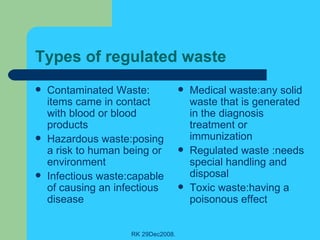 Types of regulated waste Contaminated Waste: items came in contact with blood or blood products Hazardous waste:posing a risk to human being or environment Infectious waste:capable of causing an infectious disease  Medical waste:any solid waste that is generated in the diagnosis treatment or immunization Regulated waste :needs special handling and disposal Toxic waste:having a poisonous effect 