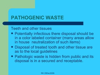 PATHOGENIC WASTE Teeth and other tissues Potentially infectious there disposal should be in a color labeled container (many areas allow in house  neutralization of such items) Disposal of treated tooth and other tissue are as to the local guidelines Pathologic waste is hidden from public and its disposal is in a secured and receptable. 