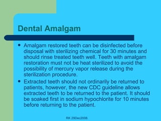 Dental Amalgam  Amalgam restored teeth can be disinfected before disposal with sterilizing chemical for 30 minutes and should rinse treated teeth well. Teeth with amalgam restoration must not be heat sterilized to avoid the possibility of mercury vapor release during the sterilization procedure. Extracted teeth should not ordinarily be returned to patients, however, the new CDC guideline allows extracted teeth to be returned to the patient. It should be soaked first in sodium hypochlorite for 10 minutes before returning to the patient. 