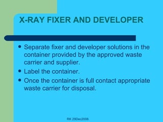 X-RAY FIXER AND DEVELOPER Separate fixer and developer solutions in the container provided by the approved waste carrier and supplier. Label the container. Once the container is full contact appropriate waste carrier for disposal. 