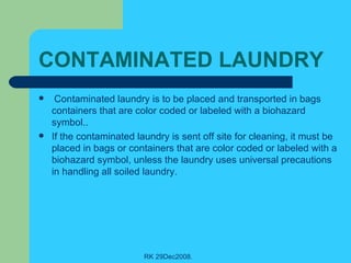 CONTAMINATED LAUNDRY   Contaminated laundry is to be placed and transported in bags containers that are color coded or labeled with a biohazard symbol.. If the contaminated laundry is sent off site for cleaning, it must be placed in bags or containers that are color coded or labeled with a biohazard symbol, unless the laundry uses universal precautions in handling all soiled laundry. 