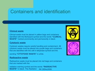 Containers and identification Clinical waste Clinical waste must be placed in yellow bags and containers identified with the Biohazard symbol and the words  “CLINICAL WASTE”  marked prominently and permanently in black. Cytotoxic waste Cytotoxic wastes require careful handling and containment. All cytotoxic waste must be placed into purple bags and containers that are identified with the cell in telophase symbol and the wording  “CYTOTOXIC WASTE”  in white. Radioactive waste Radioactive waste must be placed into red bags and containers that are marked with the radiation warning symbol and the words  “RADIOACTIVE WASTE”  in black. The  Radiation 