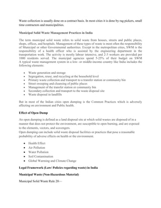 Waste collection is usually done on a contract basis. In most cities it is done by rag pickers, small
time contractors and municipalities.

Municipal Solid Waste Management Practices in India

The term municipal solid waste refers to solid waste from houses, streets and public places,
shops, offices, and hospitals. Management of these types of waste is most often the responsibility
of Municipal or other Governmental authorities. Except in the metropolitan cities, SWM is the
responsibility of a health officer who is assisted by the engineering department in the
transportation work. The activity is mostly labour intensive, and 2-3 workers are provided per
1000 residents served. The municipal agencies spend 5-25% of their budget on SWM
A typical waste management system in a low- or middle-income country like India includes the
following elements:

       Waste generation and storage
       Segregation, reuse, and recycling at the household level
       Primary waste collection and transport to a transfer station or community bin
       Street sweeping and cleansing of public places
       Management of the transfer station or community bin
       Secondary collection and transport to the waste disposal site
       Waste disposal in landfills

But in most of the Indian cities open dumping is the Common Practices which is adversely
affecting on environment and Public health.

Effect of Open Dump

An open dumping is defined as a land disposal site at which solid wastes are disposed of in a
manner that does not protect the environment, are susceptible to open burning, and are exposed
to the elements, vectors, and scavengers.
Open dumping can include solid waste disposal facilities or practices that pose a reasonable
probability of adverse effects on health or the environment.

       Health Effect
       Air Pollution
       Water Pollution
       Soil Contamination
       Global Warming and Climate Change

Legal Framework (Law/ Policies regarding waste) in India

Municipal Waste (Non-Hazardous Material)

Municipal Solid Waste Rule 20—
 