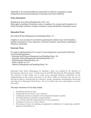 Applicable to all municipal authorities responsible for collection, segregation, storage,
transportation processing and disposal of municipal solid wastes Industrial

Waste (Hazardous)

Hazardous & Toxic Waste Handling Rule of 20—Act
Rules apply to handling of hazardous wastes, it mandatory for occupier and the operator of a
facility for proper collection, reception, treatment, storage and disposal of hazardous wastes.


Biomedical Waste

Bio-medical Wastes (Management and Handling) Rules, 19—

It applies to every occupier of an institution generating bio-medical waste which includes a
hospital, nursing home, clinic, dispensary, veterinary institution, animal house, pathological
laboratory, blood bank

Electronic Waste

No separate legislation/policy for e-waste E-waste management is governed by following
environmental legislations:
– Municipal Solid Wastes (Management and Handling) Rules, 20--
– Hazardous Wastes(Management and Handling) Rules, 20--
– Draft Hazardous Materials Rules, 20—
– Public Liability Act, 19—
 – Batteries (Management and Handling) Rules, 20--


Municipal Solid Waste (Managment & Handling ) Rule was notified by the Ministry of
Environment and Forest, Govt. of India [vide No.S.O.908 (B) dated the 25th September 2000].
The objective of these Rules was to make every municipal authority responsible for the
implementation of the various provisions of the Rules within its territorial area and also to
develop an effective infrastructure for collection, storage, segregation, transportation, processing
and disposal of Municipal Solid Wastes. The Civic bodies have the responsibility to enforce
these rules.

The major functions of civic body include

       Prohibiting littering of street
       Organizing house to house waste collection.
       Conducting awareness programs to disseminate information to public.
       Providing adequate community storage facilities.
       Use of colour code bins and promotion of waste segregation.
       Transport of wastes in covered vehicles.
       Processing of wastes by adopting an appropriate combination of composting, anaerobic
       digestion, Pellatisation etc.
 