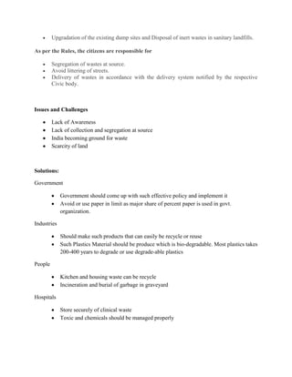 Upgradation of the existing dump sites and Disposal of inert wastes in sanitary landfills.

As per the Rules, the citizens are responsible for

         Segregation of wastes at source.
         Avoid littering of streets.
         Delivery of wastes in accordance with the delivery system notified by the respective
         Civic body.



Issues and Challenges

         Lack of Awareness
         Lack of collection and segregation at source
         India becoming ground for waste
         Scarcity of land



Solutions:

Government

             Government should come up with such effective policy and implement it
             Avoid or use paper in limit as major share of percent paper is used in govt.
             organization.

Industries

             Should make such products that can easily be recycle or reuse
             Such Plastics Material should be produce which is bio-degradable. Most plastics takes
             200-400 years to degrade or use degrade-able plastics

People

             Kitchen and housing waste can be recycle
             Incineration and burial of garbage in graveyard

Hospitals

             Store securely of clinical waste
             Toxic and chemicals should be managed properly
 