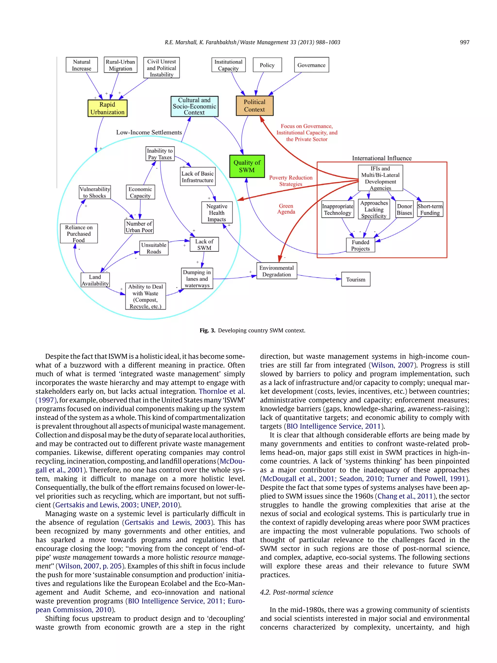 R.E. Marshall, K. Farahbakhsh / Waste Management 33 (2013) 988–1003

997

Fig. 3. Developing country SWM context.

Despite the fact that ISWM is a holistic ideal, it has become somewhat of a buzzword with a different meaning in practice. Often
much of what is termed ‘integrated waste management’ simply
incorporates the waste hierarchy and may attempt to engage with
stakeholders early on, but lacks actual integration. Thornloe et al.
(1997), for example, observed that in the United States many ‘ISWM’
programs focused on individual components making up the system
instead of the system as a whole. This kind of compartmentalization
is prevalent throughout all aspects of municipal waste management.
Collection and disposal may be the duty of separate local authorities,
and may be contracted out to different private waste management
companies. Likewise, different operating companies may control
recycling, incineration, composting, and landﬁll operations (McDougall et al., 2001). Therefore, no one has control over the whole system, making it difﬁcult to manage on a more holistic level.
Consequentially, the bulk of the effort remains focused on lower-level priorities such as recycling, which are important, but not sufﬁcient (Gertsakis and Lewis, 2003; UNEP, 2010).
Managing waste on a systemic level is particularly difﬁcult in
the absence of regulation (Gertsakis and Lewis, 2003). This has
been recognized by many governments and other entities, and
has sparked a move towards programs and regulations that
encourage closing the loop; ‘‘moving from the concept of ‘end-ofpipe’ waste management towards a more holistic resource management’’ (Wilson, 2007, p. 205). Examples of this shift in focus include
the push for more ‘sustainable consumption and production’ initiatives and regulations like the European Ecolabel and the Eco-Management and Audit Scheme, and eco-innovation and national
waste prevention programs (BIO Intelligence Service, 2011; European Commission, 2010).
Shifting focus upstream to product design and to ‘decoupling’
waste growth from economic growth are a step in the right

direction, but waste management systems in high-income countries are still far from integrated (Wilson, 2007). Progress is still
slowed by barriers to policy and program implementation, such
as a lack of infrastructure and/or capacity to comply; unequal market development (costs, levies, incentives, etc.) between countries;
administrative competency and capacity; enforcement measures;
knowledge barriers (gaps, knowledge-sharing, awareness-raising);
lack of quantitative targets; and economic ability to comply with
targets (BIO Intelligence Service, 2011).
It is clear that although considerable efforts are being made by
many governments and entities to confront waste-related problems head-on, major gaps still exist in SWM practices in high-income countries. A lack of ‘systems thinking’ has been pinpointed
as a major contributor to the inadequacy of these approaches
(McDougall et al., 2001; Seadon, 2010; Turner and Powell, 1991).
Despite the fact that some types of systems analyses have been applied to SWM issues since the 1960s (Chang et al., 2011), the sector
struggles to handle the growing complexities that arise at the
nexus of social and ecological systems. This is particularly true in
the context of rapidly developing areas where poor SWM practices
are impacting the most vulnerable populations. Two schools of
thought of particular relevance to the challenges faced in the
SWM sector in such regions are those of post-normal science,
and complex, adaptive, eco-social systems. The following sections
will explore these areas and their relevance to future SWM
practices.
4.2. Post-normal science
In the mid-1980s, there was a growing community of scientists
and social scientists interested in major social and environmental
concerns characterized by complexity, uncertainty, and high

 
