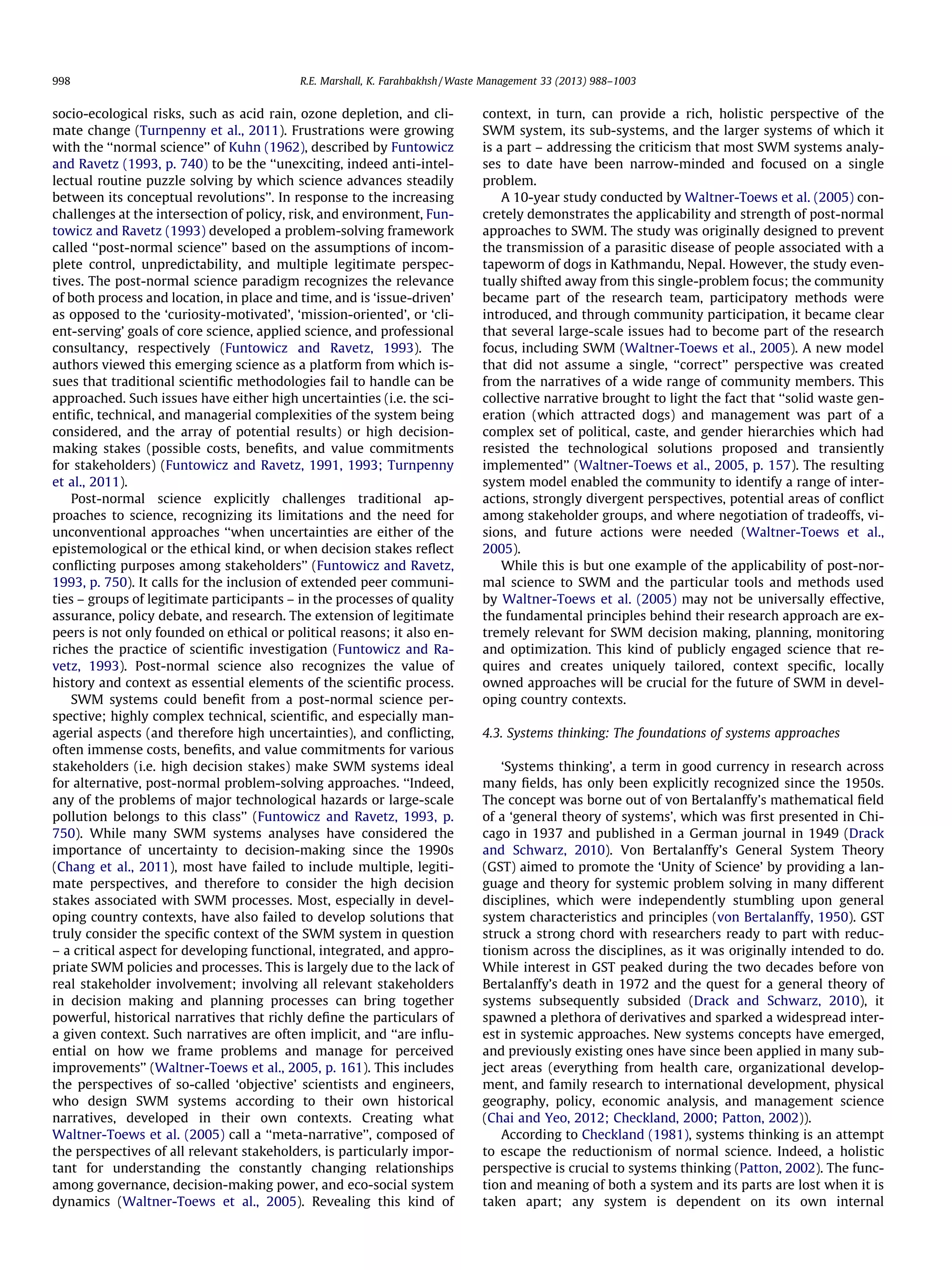 998

R.E. Marshall, K. Farahbakhsh / Waste Management 33 (2013) 988–1003

socio-ecological risks, such as acid rain, ozone depletion, and climate change (Turnpenny et al., 2011). Frustrations were growing
with the ‘‘normal science’’ of Kuhn (1962), described by Funtowicz
and Ravetz (1993, p. 740) to be the ‘‘unexciting, indeed anti-intellectual routine puzzle solving by which science advances steadily
between its conceptual revolutions’’. In response to the increasing
challenges at the intersection of policy, risk, and environment, Funtowicz and Ravetz (1993) developed a problem-solving framework
called ‘‘post-normal science’’ based on the assumptions of incomplete control, unpredictability, and multiple legitimate perspectives. The post-normal science paradigm recognizes the relevance
of both process and location, in place and time, and is ‘issue-driven’
as opposed to the ‘curiosity-motivated’, ‘mission-oriented’, or ‘client-serving’ goals of core science, applied science, and professional
consultancy, respectively (Funtowicz and Ravetz, 1993). The
authors viewed this emerging science as a platform from which issues that traditional scientiﬁc methodologies fail to handle can be
approached. Such issues have either high uncertainties (i.e. the scientiﬁc, technical, and managerial complexities of the system being
considered, and the array of potential results) or high decisionmaking stakes (possible costs, beneﬁts, and value commitments
for stakeholders) (Funtowicz and Ravetz, 1991, 1993; Turnpenny
et al., 2011).
Post-normal science explicitly challenges traditional approaches to science, recognizing its limitations and the need for
unconventional approaches ‘‘when uncertainties are either of the
epistemological or the ethical kind, or when decision stakes reﬂect
conﬂicting purposes among stakeholders’’ (Funtowicz and Ravetz,
1993, p. 750). It calls for the inclusion of extended peer communities – groups of legitimate participants – in the processes of quality
assurance, policy debate, and research. The extension of legitimate
peers is not only founded on ethical or political reasons; it also enriches the practice of scientiﬁc investigation (Funtowicz and Ravetz, 1993). Post-normal science also recognizes the value of
history and context as essential elements of the scientiﬁc process.
SWM systems could beneﬁt from a post-normal science perspective; highly complex technical, scientiﬁc, and especially managerial aspects (and therefore high uncertainties), and conﬂicting,
often immense costs, beneﬁts, and value commitments for various
stakeholders (i.e. high decision stakes) make SWM systems ideal
for alternative, post-normal problem-solving approaches. ‘‘Indeed,
any of the problems of major technological hazards or large-scale
pollution belongs to this class’’ (Funtowicz and Ravetz, 1993, p.
750). While many SWM systems analyses have considered the
importance of uncertainty to decision-making since the 1990s
(Chang et al., 2011), most have failed to include multiple, legitimate perspectives, and therefore to consider the high decision
stakes associated with SWM processes. Most, especially in developing country contexts, have also failed to develop solutions that
truly consider the speciﬁc context of the SWM system in question
– a critical aspect for developing functional, integrated, and appropriate SWM policies and processes. This is largely due to the lack of
real stakeholder involvement; involving all relevant stakeholders
in decision making and planning processes can bring together
powerful, historical narratives that richly deﬁne the particulars of
a given context. Such narratives are often implicit, and ‘‘are inﬂuential on how we frame problems and manage for perceived
improvements’’ (Waltner-Toews et al., 2005, p. 161). This includes
the perspectives of so-called ‘objective’ scientists and engineers,
who design SWM systems according to their own historical
narratives, developed in their own contexts. Creating what
Waltner-Toews et al. (2005) call a ‘‘meta-narrative’’, composed of
the perspectives of all relevant stakeholders, is particularly important for understanding the constantly changing relationships
among governance, decision-making power, and eco-social system
dynamics (Waltner-Toews et al., 2005). Revealing this kind of

context, in turn, can provide a rich, holistic perspective of the
SWM system, its sub-systems, and the larger systems of which it
is a part – addressing the criticism that most SWM systems analyses to date have been narrow-minded and focused on a single
problem.
A 10-year study conducted by Waltner-Toews et al. (2005) concretely demonstrates the applicability and strength of post-normal
approaches to SWM. The study was originally designed to prevent
the transmission of a parasitic disease of people associated with a
tapeworm of dogs in Kathmandu, Nepal. However, the study eventually shifted away from this single-problem focus; the community
became part of the research team, participatory methods were
introduced, and through community participation, it became clear
that several large-scale issues had to become part of the research
focus, including SWM (Waltner-Toews et al., 2005). A new model
that did not assume a single, ‘‘correct’’ perspective was created
from the narratives of a wide range of community members. This
collective narrative brought to light the fact that ‘‘solid waste generation (which attracted dogs) and management was part of a
complex set of political, caste, and gender hierarchies which had
resisted the technological solutions proposed and transiently
implemented’’ (Waltner-Toews et al., 2005, p. 157). The resulting
system model enabled the community to identify a range of interactions, strongly divergent perspectives, potential areas of conﬂict
among stakeholder groups, and where negotiation of tradeoffs, visions, and future actions were needed (Waltner-Toews et al.,
2005).
While this is but one example of the applicability of post-normal science to SWM and the particular tools and methods used
by Waltner-Toews et al. (2005) may not be universally effective,
the fundamental principles behind their research approach are extremely relevant for SWM decision making, planning, monitoring
and optimization. This kind of publicly engaged science that requires and creates uniquely tailored, context speciﬁc, locally
owned approaches will be crucial for the future of SWM in developing country contexts.
4.3. Systems thinking: The foundations of systems approaches
‘Systems thinking’, a term in good currency in research across
many ﬁelds, has only been explicitly recognized since the 1950s.
The concept was borne out of von Bertalanffy’s mathematical ﬁeld
of a ‘general theory of systems’, which was ﬁrst presented in Chicago in 1937 and published in a German journal in 1949 (Drack
and Schwarz, 2010). Von Bertalanffy’s General System Theory
(GST) aimed to promote the ‘Unity of Science’ by providing a language and theory for systemic problem solving in many different
disciplines, which were independently stumbling upon general
system characteristics and principles (von Bertalanffy, 1950). GST
struck a strong chord with researchers ready to part with reductionism across the disciplines, as it was originally intended to do.
While interest in GST peaked during the two decades before von
Bertalanffy’s death in 1972 and the quest for a general theory of
systems subsequently subsided (Drack and Schwarz, 2010), it
spawned a plethora of derivatives and sparked a widespread interest in systemic approaches. New systems concepts have emerged,
and previously existing ones have since been applied in many subject areas (everything from health care, organizational development, and family research to international development, physical
geography, policy, economic analysis, and management science
(Chai and Yeo, 2012; Checkland, 2000; Patton, 2002)).
According to Checkland (1981), systems thinking is an attempt
to escape the reductionism of normal science. Indeed, a holistic
perspective is crucial to systems thinking (Patton, 2002). The function and meaning of both a system and its parts are lost when it is
taken apart; any system is dependent on its own internal

 