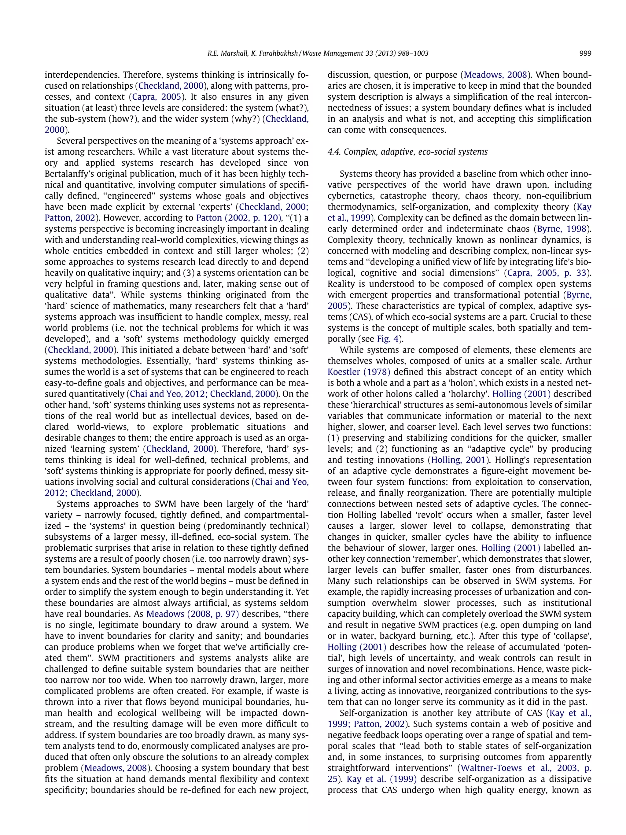 R.E. Marshall, K. Farahbakhsh / Waste Management 33 (2013) 988–1003

interdependencies. Therefore, systems thinking is intrinsically focused on relationships (Checkland, 2000), along with patterns, processes, and context (Capra, 2005). It also ensures in any given
situation (at least) three levels are considered: the system (what?),
the sub-system (how?), and the wider system (why?) (Checkland,
2000).
Several perspectives on the meaning of a ‘systems approach’ exist among researchers. While a vast literature about systems theory and applied systems research has developed since von
Bertalanffy’s original publication, much of it has been highly technical and quantitative, involving computer simulations of speciﬁcally deﬁned, ‘‘engineered’’ systems whose goals and objectives
have been made explicit by external ‘experts’ (Checkland, 2000;
Patton, 2002). However, according to Patton (2002, p. 120), ‘‘(1) a
systems perspective is becoming increasingly important in dealing
with and understanding real-world complexities, viewing things as
whole entities embedded in context and still larger wholes; (2)
some approaches to systems research lead directly to and depend
heavily on qualitative inquiry; and (3) a systems orientation can be
very helpful in framing questions and, later, making sense out of
qualitative data’’. While systems thinking originated from the
‘hard’ science of mathematics, many researchers felt that a ‘hard’
systems approach was insufﬁcient to handle complex, messy, real
world problems (i.e. not the technical problems for which it was
developed), and a ‘soft’ systems methodology quickly emerged
(Checkland, 2000). This initiated a debate between ‘hard’ and ‘soft’
systems methodologies. Essentially, ‘hard’ systems thinking assumes the world is a set of systems that can be engineered to reach
easy-to-deﬁne goals and objectives, and performance can be measured quantitatively (Chai and Yeo, 2012; Checkland, 2000). On the
other hand, ‘soft’ systems thinking uses systems not as representations of the real world but as intellectual devices, based on declared world-views, to explore problematic situations and
desirable changes to them; the entire approach is used as an organized ‘learning system’ (Checkland, 2000). Therefore, ‘hard’ systems thinking is ideal for well-deﬁned, technical problems, and
‘soft’ systems thinking is appropriate for poorly deﬁned, messy situations involving social and cultural considerations (Chai and Yeo,
2012; Checkland, 2000).
Systems approaches to SWM have been largely of the ‘hard’
variety – narrowly focused, tightly deﬁned, and compartmentalized – the ‘systems’ in question being (predominantly technical)
subsystems of a larger messy, ill-deﬁned, eco-social system. The
problematic surprises that arise in relation to these tightly deﬁned
systems are a result of poorly chosen (i.e. too narrowly drawn) system boundaries. System boundaries – mental models about where
a system ends and the rest of the world begins – must be deﬁned in
order to simplify the system enough to begin understanding it. Yet
these boundaries are almost always artiﬁcial, as systems seldom
have real boundaries. As Meadows (2008, p. 97) describes, ‘‘there
is no single, legitimate boundary to draw around a system. We
have to invent boundaries for clarity and sanity; and boundaries
can produce problems when we forget that we’ve artiﬁcially created them’’. SWM practitioners and systems analysts alike are
challenged to deﬁne suitable system boundaries that are neither
too narrow nor too wide. When too narrowly drawn, larger, more
complicated problems are often created. For example, if waste is
thrown into a river that ﬂows beyond municipal boundaries, human health and ecological wellbeing will be impacted downstream, and the resulting damage will be even more difﬁcult to
address. If system boundaries are too broadly drawn, as many system analysts tend to do, enormously complicated analyses are produced that often only obscure the solutions to an already complex
problem (Meadows, 2008). Choosing a system boundary that best
ﬁts the situation at hand demands mental ﬂexibility and context
speciﬁcity; boundaries should be re-deﬁned for each new project,

999

discussion, question, or purpose (Meadows, 2008). When boundaries are chosen, it is imperative to keep in mind that the bounded
system description is always a simpliﬁcation of the real interconnectedness of issues; a system boundary deﬁnes what is included
in an analysis and what is not, and accepting this simpliﬁcation
can come with consequences.
4.4. Complex, adaptive, eco-social systems
Systems theory has provided a baseline from which other innovative perspectives of the world have drawn upon, including
cybernetics, catastrophe theory, chaos theory, non-equilibrium
thermodynamics, self-organization, and complexity theory (Kay
et al., 1999). Complexity can be deﬁned as the domain between linearly determined order and indeterminate chaos (Byrne, 1998).
Complexity theory, technically known as nonlinear dynamics, is
concerned with modeling and describing complex, non-linear systems and ‘‘developing a uniﬁed view of life by integrating life’s biological, cognitive and social dimensions’’ (Capra, 2005, p. 33).
Reality is understood to be composed of complex open systems
with emergent properties and transformational potential (Byrne,
2005). These characteristics are typical of complex, adaptive systems (CAS), of which eco-social systems are a part. Crucial to these
systems is the concept of multiple scales, both spatially and temporally (see Fig. 4).
While systems are composed of elements, these elements are
themselves wholes, composed of units at a smaller scale. Arthur
Koestler (1978) deﬁned this abstract concept of an entity which
is both a whole and a part as a ‘holon’, which exists in a nested network of other holons called a ‘holarchy’. Holling (2001) described
these ‘hierarchical’ structures as semi-autonomous levels of similar
variables that communicate information or material to the next
higher, slower, and coarser level. Each level serves two functions:
(1) preserving and stabilizing conditions for the quicker, smaller
levels; and (2) functioning as an ‘‘adaptive cycle’’ by producing
and testing innovations (Holling, 2001). Holling’s representation
of an adaptive cycle demonstrates a ﬁgure-eight movement between four system functions: from exploitation to conservation,
release, and ﬁnally reorganization. There are potentially multiple
connections between nested sets of adaptive cycles. The connection Holling labelled ‘revolt’ occurs when a smaller, faster level
causes a larger, slower level to collapse, demonstrating that
changes in quicker, smaller cycles have the ability to inﬂuence
the behaviour of slower, larger ones. Holling (2001) labelled another key connection ‘remember’, which demonstrates that slower,
larger levels can buffer smaller, faster ones from disturbances.
Many such relationships can be observed in SWM systems. For
example, the rapidly increasing processes of urbanization and consumption overwhelm slower processes, such as institutional
capacity building, which can completely overload the SWM system
and result in negative SWM practices (e.g. open dumping on land
or in water, backyard burning, etc.). After this type of ‘collapse’,
Holling (2001) describes how the release of accumulated ‘potential’, high levels of uncertainty, and weak controls can result in
surges of innovation and novel recombinations. Hence, waste picking and other informal sector activities emerge as a means to make
a living, acting as innovative, reorganized contributions to the system that can no longer serve its community as it did in the past.
Self-organization is another key attribute of CAS (Kay et al.,
1999; Patton, 2002). Such systems contain a web of positive and
negative feedback loops operating over a range of spatial and temporal scales that ‘‘lead both to stable states of self-organization
and, in some instances, to surprising outcomes from apparently
straightforward interventions’’ (Waltner-Toews et al., 2003, p.
25). Kay et al. (1999) describe self-organization as a dissipative
process that CAS undergo when high quality energy, known as

 