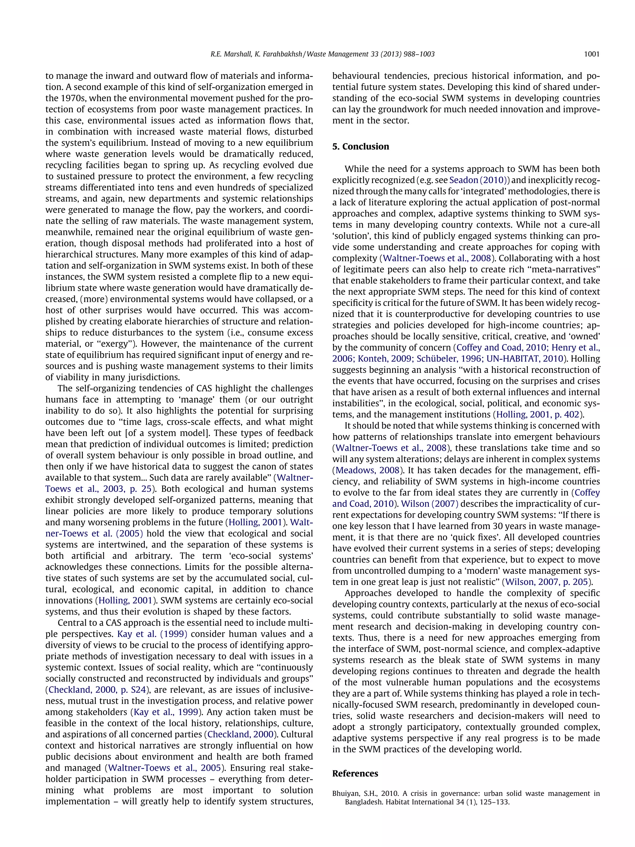 R.E. Marshall, K. Farahbakhsh / Waste Management 33 (2013) 988–1003

to manage the inward and outward ﬂow of materials and information. A second example of this kind of self-organization emerged in
the 1970s, when the environmental movement pushed for the protection of ecosystems from poor waste management practices. In
this case, environmental issues acted as information ﬂows that,
in combination with increased waste material ﬂows, disturbed
the system’s equilibrium. Instead of moving to a new equilibrium
where waste generation levels would be dramatically reduced,
recycling facilities began to spring up. As recycling evolved due
to sustained pressure to protect the environment, a few recycling
streams differentiated into tens and even hundreds of specialized
streams, and again, new departments and systemic relationships
were generated to manage the ﬂow, pay the workers, and coordinate the selling of raw materials. The waste management system,
meanwhile, remained near the original equilibrium of waste generation, though disposal methods had proliferated into a host of
hierarchical structures. Many more examples of this kind of adaptation and self-organization in SWM systems exist. In both of these
instances, the SWM system resisted a complete ﬂip to a new equilibrium state where waste generation would have dramatically decreased, (more) environmental systems would have collapsed, or a
host of other surprises would have occurred. This was accomplished by creating elaborate hierarchies of structure and relationships to reduce disturbances to the system (i.e., consume excess
material, or ‘‘exergy’’). However, the maintenance of the current
state of equilibrium has required signiﬁcant input of energy and resources and is pushing waste management systems to their limits
of viability in many jurisdictions.
The self-organizing tendencies of CAS highlight the challenges
humans face in attempting to ‘manage’ them (or our outright
inability to do so). It also highlights the potential for surprising
outcomes due to ‘‘time lags, cross-scale effects, and what might
have been left out [of a system model]. These types of feedback
mean that prediction of individual outcomes is limited; prediction
of overall system behaviour is only possible in broad outline, and
then only if we have historical data to suggest the canon of states
available to that system... Such data are rarely available’’ (WaltnerToews et al., 2003, p. 25). Both ecological and human systems
exhibit strongly developed self-organized patterns, meaning that
linear policies are more likely to produce temporary solutions
and many worsening problems in the future (Holling, 2001). Waltner-Toews et al. (2005) hold the view that ecological and social
systems are intertwined, and the separation of these systems is
both artiﬁcial and arbitrary. The term ‘eco-social systems’
acknowledges these connections. Limits for the possible alternative states of such systems are set by the accumulated social, cultural, ecological, and economic capital, in addition to chance
innovations (Holling, 2001). SWM systems are certainly eco-social
systems, and thus their evolution is shaped by these factors.
Central to a CAS approach is the essential need to include multiple perspectives. Kay et al. (1999) consider human values and a
diversity of views to be crucial to the process of identifying appropriate methods of investigation necessary to deal with issues in a
systemic context. Issues of social reality, which are ‘‘continuously
socially constructed and reconstructed by individuals and groups’’
(Checkland, 2000, p. S24), are relevant, as are issues of inclusiveness, mutual trust in the investigation process, and relative power
among stakeholders (Kay et al., 1999). Any action taken must be
feasible in the context of the local history, relationships, culture,
and aspirations of all concerned parties (Checkland, 2000). Cultural
context and historical narratives are strongly inﬂuential on how
public decisions about environment and health are both framed
and managed (Waltner-Toews et al., 2005). Ensuring real stakeholder participation in SWM processes – everything from determining what problems are most important to solution
implementation – will greatly help to identify system structures,

1001

behavioural tendencies, precious historical information, and potential future system states. Developing this kind of shared understanding of the eco-social SWM systems in developing countries
can lay the groundwork for much needed innovation and improvement in the sector.
5. Conclusion
While the need for a systems approach to SWM has been both
explicitly recognized (e.g. see Seadon (2010)) and inexplicitly recognized through the many calls for ‘integrated’ methodologies, there is
a lack of literature exploring the actual application of post-normal
approaches and complex, adaptive systems thinking to SWM systems in many developing country contexts. While not a cure-all
‘solution’, this kind of publicly engaged systems thinking can provide some understanding and create approaches for coping with
complexity (Waltner-Toews et al., 2008). Collaborating with a host
of legitimate peers can also help to create rich ‘‘meta-narratives’’
that enable stakeholders to frame their particular context, and take
the next appropriate SWM steps. The need for this kind of context
speciﬁcity is critical for the future of SWM. It has been widely recognized that it is counterproductive for developing countries to use
strategies and policies developed for high-income countries; approaches should be locally sensitive, critical, creative, and ‘owned’
by the community of concern (Coffey and Coad, 2010; Henry et al.,
2006; Konteh, 2009; Schübeler, 1996; UN-HABITAT, 2010). Holling
suggests beginning an analysis ‘‘with a historical reconstruction of
the events that have occurred, focusing on the surprises and crises
that have arisen as a result of both external inﬂuences and internal
instabilities’’, in the ecological, social, political, and economic systems, and the management institutions (Holling, 2001, p. 402).
It should be noted that while systems thinking is concerned with
how patterns of relationships translate into emergent behaviours
(Waltner-Toews et al., 2008), these translations take time and so
will any system alterations; delays are inherent in complex systems
(Meadows, 2008). It has taken decades for the management, efﬁciency, and reliability of SWM systems in high-income countries
to evolve to the far from ideal states they are currently in (Coffey
and Coad, 2010). Wilson (2007) describes the impracticality of current expectations for developing country SWM systems: ‘‘If there is
one key lesson that I have learned from 30 years in waste management, it is that there are no ‘quick ﬁxes’. All developed countries
have evolved their current systems in a series of steps; developing
countries can beneﬁt from that experience, but to expect to move
from uncontrolled dumping to a ‘modern’ waste management system in one great leap is just not realistic’’ (Wilson, 2007, p. 205).
Approaches developed to handle the complexity of speciﬁc
developing country contexts, particularly at the nexus of eco-social
systems, could contribute substantially to solid waste management research and decision-making in developing country contexts. Thus, there is a need for new approaches emerging from
the interface of SWM, post-normal science, and complex-adaptive
systems research as the bleak state of SWM systems in many
developing regions continues to threaten and degrade the health
of the most vulnerable human populations and the ecosystems
they are a part of. While systems thinking has played a role in technically-focused SWM research, predominantly in developed countries, solid waste researchers and decision-makers will need to
adopt a strongly participatory, contextually grounded complex,
adaptive systems perspective if any real progress is to be made
in the SWM practices of the developing world.
References
Bhuiyan, S.H., 2010. A crisis in governance: urban solid waste management in
Bangladesh. Habitat International 34 (1), 125–133.

 