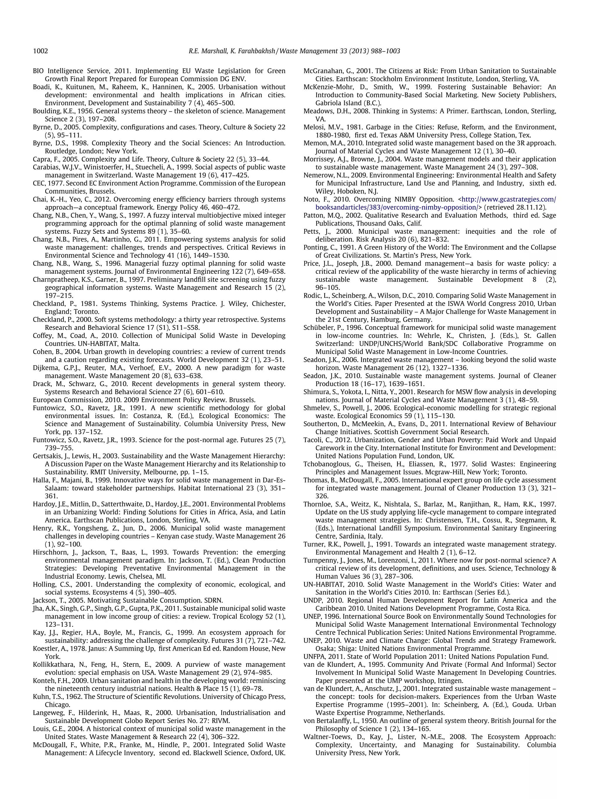1002

R.E. Marshall, K. Farahbakhsh / Waste Management 33 (2013) 988–1003

BIO Intelligence Service, 2011. Implementing EU Waste Legislation for Green
Growth Final Report Prepared for European Commission DG ENV.
Boadi, K., Kuitunen, M., Raheem, K., Hanninen, K., 2005. Urbanisation without
development: environmental and health implications in African cities.
Environment, Development and Sustainability 7 (4), 465–500.
Boulding, K.E., 1956. General systems theory – the skeleton of science. Management
Science 2 (3), 197–208.
Byrne, D., 2005. Complexity, conﬁgurations and cases. Theory, Culture  Society 22
(5), 95–111.
Byrne, D.S., 1998. Complexity Theory and the Social Sciences: An Introduction.
Routledge, London; New York.
Capra, F., 2005. Complexity and Life. Theory, Culture  Society 22 (5), 33–44.
Carabias, W.J.V., Winistoerfer, H., Stuecheli, A., 1999. Social aspects of public waste
management in Switzerland. Waste Management 19 (6), 417–425.
CEC, 1977. Second EC Environment Action Programme. Commission of the European
Communities, Brussels.
Chai, K.-H., Yeo, C., 2012. Overcoming energy efﬁciency barriers through systems
approach—a conceptual framework. Energy Policy 46, 460–472.
Chang, N.B., Chen, Y., Wang, S., 1997. A fuzzy interval multiobjective mixed integer
programming approach for the optimal planning of solid waste management
systems. Fuzzy Sets and Systems 89 (1), 35–60.
Chang, N.B., Pires, A., Martinho, G., 2011. Empowering systems analysis for solid
waste management: challenges, trends and perspectives. Critical Reviews in
Environmental Science and Technology 41 (16), 1449–1530.
Chang, N.B., Wang, S., 1996. Managerial fuzzy optimal planning for solid waste
management systems. Journal of Environmental Engineering 122 (7), 649–658.
Charnpratheep, K.S., Garner, B., 1997. Preliminary landﬁll site screening using fuzzy
geographical information systems. Waste Management and Research 15 (2),
197–215.
Checkland, P., 1981. Systems Thinking, Systems Practice. J. Wiley, Chichester,
England; Toronto.
Checkland, P., 2000. Soft systems methodology: a thirty year retrospective. Systems
Research and Behavioral Science 17 (S1), S11–S58.
Coffey, M., Coad, A., 2010. Collection of Municipal Solid Waste in Developing
Countries. UN-HABITAT, Malta.
Cohen, B., 2004. Urban growth in developing countries: a review of current trends
and a caution regarding existing forecasts. World Development 32 (1), 23–51.
Dijkema, G.P.J., Reuter, M.A., Verhoef, E.V., 2000. A new paradigm for waste
management. Waste Management 20 (8), 633–638.
Drack, M., Schwarz, G., 2010. Recent developments in general system theory.
Systems Research and Behavioral Science 27 (6), 601–610.
European Commission, 2010. 2009 Environment Policy Review. Brussels.
Funtowicz, S.O., Ravetz, J.R., 1991. A new scientiﬁc methodology for global
environmental issues. In: Costanza, R. (Ed.), Ecological Economics: The
Science and Management of Sustainability. Columbia University Press, New
York, pp. 137–152.
Funtowicz, S.O., Ravetz, J.R., 1993. Science for the post-normal age. Futures 25 (7),
739–755.
Gertsakis, J., Lewis, H., 2003. Sustainability and the Waste Management Hierarchy:
A Discussion Paper on the Waste Management Hierarchy and its Relationship to
Sustainability. RMIT University, Melbourne, pp. 1–15.
Halla, F., Majani, B., 1999. Innovative ways for solid waste management in Dar-EsSalaam: toward stakeholder partnerships. Habitat International 23 (3), 351–
361.
Hardoy, J.E., Mitlin, D., Satterthwaite, D., Hardoy, J.E., 2001. Environmental Problems
in an Urbanizing World: Finding Solutions for Cities in Africa, Asia, and Latin
America. Earthscan Publications, London, Sterling, VA.
Henry, R.K., Yongsheng, Z., Jun, D., 2006. Municipal solid waste management
challenges in developing countries – Kenyan case study. Waste Management 26
(1), 92–100.
Hirschhorn, J., Jackson, T., Baas, L., 1993. Towards Prevention: the emerging
environmental management paradigm. In: Jackson, T. (Ed.), Clean Production
Strategies: Developing Preventative Environmental Management in the
Industrial Economy. Lewis, Chelsea, MI.
Holling, C.S., 2001. Understanding the complexity of economic, ecological, and
social systems. Ecosystems 4 (5), 390–405.
Jackson, T., 2005. Motivating Sustainable Consumption. SDRN.
Jha, A.K., Singh, G.P., Singh, G.P., Gupta, P.K., 2011. Sustainable municipal solid waste
management in low income group of cities: a review. Tropical Ecology 52 (1),
123–131.
Kay, J.J., Regier, H.A., Boyle, M., Francis, G., 1999. An ecosystem approach for
sustainability: addressing the challenge of complexity. Futures 31 (7), 721–742.
Koestler, A., 1978. Janus: A Summing Up, ﬁrst American Ed ed. Random House, New
York.
Kollikkathara, N., Feng, H., Stern, E., 2009. A purview of waste management
evolution: special emphasis on USA. Waste Management 29 (2), 974–985.
Konteh, F.H., 2009. Urban sanitation and health in the developing world: reminiscing
the nineteenth century industrial nations. Health  Place 15 (1), 69–78.
Kuhn, T.S., 1962. The Structure of Scientiﬁc Revolutions. University of Chicago Press,
Chicago.
Langeweg, F., Hilderink, H., Maas, R., 2000. Urbanisation, Industrialisation and
Sustainable Development Globo Report Series No. 27: RIVM.
Louis, G.E., 2004. A historical context of municipal solid waste management in the
United States. Waste Management  Research 22 (4), 306–322.
McDougall, F., White, P.R., Franke, M., Hindle, P., 2001. Integrated Solid Waste
Management: A Lifecycle Inventory, second ed. Blackwell Science, Oxford, UK.

McGranahan, G., 2001. The Citizens at Risk: From Urban Sanitation to Sustainable
Cities. Earthscan: Stockholm Environment Institute, London, Sterling, VA.
McKenzie-Mohr, D., Smith, W., 1999. Fostering Sustainable Behavior: An
Introduction to Community-Based Social Marketing. New Society Publishers,
Gabriola Island (B.C.).
Meadows, D.H., 2008. Thinking in Systems: A Primer. Earthscan, London, Sterling,
VA.
Melosi, M.V., 1981. Garbage in the Cities: Refuse, Reform, and the Environment,
1880-1980, ﬁrst ed. Texas AM University Press, College Station, Tex.
Memon, M.A., 2010. Integrated solid waste management based on the 3R approach.
Journal of Material Cycles and Waste Management 12 (1), 30–40.
Morrissey, A.J., Browne, J., 2004. Waste management models and their application
to sustainable waste management. Waste Management 24 (3), 297–308.
Nemerow, N.L., 2009. Environmental Engineering: Environmental Health and Safety
for Municipal Infrastructure, Land Use and Planning, and Industry, sixth ed.
Wiley, Hoboken, N.J.
Noto, F., 2010. Overcoming NIMBY Opposition. http://www.gcastrategies.com/
booksandarticles/383/overcoming-nimby-opposition/ (retrieved 28.11.12).
Patton, M.Q., 2002. Qualitative Research and Evaluation Methods, third ed. Sage
Publications, Thousand Oaks, Calif.
Petts, J., 2000. Municipal waste management: inequities and the role of
deliberation. Risk Analysis 20 (6), 821–832.
Ponting, C., 1991. A Green History of the World: The Environment and the Collapse
of Great Civilizations. St. Martin’s Press, New York.
Price, J.L., Joseph, J.B., 2000. Demand management—a basis for waste policy: a
critical review of the applicability of the waste hierarchy in terms of achieving
sustainable waste management. Sustainable Development 8 (2),
96–105.
Rodic, L., Scheinberg, A., Wilson, D.C., 2010. Comparing Solid Waste Management in
the World’s Cities. Paper Presented at the ISWA World Congress 2010, Urban
Development and Sustainability – A Major Challenge for Waste Management in
the 21st Century, Hamburg, Germany.
Schübeler, P., 1996. Conceptual framework for municipal solid waste management
in low-income countries. In: Wehrle, K., Christen, J. (Eds.), St. Gallen
Switzerland: UNDP/UNCHS/World Bank/SDC Collaborative Programme on
Municipal Solid Waste Management in Low-Income Countries.
Seadon, J.K., 2006. Integrated waste management – looking beyond the solid waste
horizon. Waste Management 26 (12), 1327–1336.
Seadon, J.K., 2010. Sustainable waste management systems. Journal of Cleaner
Production 18 (16–17), 1639–1651.
Shimura, S., Yokota, I., Nitta, Y., 2001. Research for MSW ﬂow analysis in developing
nations. Journal of Material Cycles and Waste Management 3 (1), 48–59.
Shmelev, S., Powell, J., 2006. Ecological-economic modelling for strategic regional
waste. Ecological Economics 59 (1), 115–130.
Southerton, D., McMeekin, A., Evans, D., 2011. International Review of Behaviour
Change Initiatives. Scottish Government Social Research.
Tacoli, C., 2012. Urbanization, Gender and Urban Poverty: Paid Work and Unpaid
Carework in the City. International Institute for Environment and Development:
United Nations Population Fund, London, UK.
Tchobanoglous, G., Theisen, H., Eliassen, R., 1977. Solid Wastes: Engineering
Principles and Management Issues. Mcgraw-Hill, New York; Toronto.
Thomas, B., McDougall, F., 2005. International expert group on life cycle assessment
for integrated waste management. Journal of Cleaner Production 13 (3), 321–
326.
Thornloe, S.A., Weitz, K., Nishtala, S., Barlaz, M., Ranjithan, R., Ham, R.K., 1997.
Update on the US study applying life-cycle management to compare integrated
waste management strategies. In: Christensen, T.H., Cossu, R., Stegmann, R.
(Eds.), International Landﬁll Symposium. Environmental Sanitary Engineering
Centre, Sardinia, Italy.
Turner, R.K., Powell, J., 1991. Towards an integrated waste management strategy.
Environmental Management and Health 2 (1), 6–12.
Turnpenny, J., Jones, M., Lorenzoni, I., 2011. Where now for post-normal science? A
critical review of its development, deﬁnitions, and uses. Science, Technology 
Human Values 36 (3), 287–306.
UN-HABITAT, 2010. Solid Waste Management in the World’s Cities: Water and
Sanitation in the World’s Cities 2010. In: Earthscan (Series Ed.).
UNDP, 2010. Regional Human Development Report for Latin America and the
Caribbean 2010. United Nations Development Programme, Costa Rica.
UNEP, 1996. International Source Book on Environmentally Sound Technologies for
Municipal Solid Waste Management International Environmental Technology
Centre Technical Publication Series: United Nations Environmental Programme.
UNEP, 2010. Waste and Climate Change: Global Trends and Strategy Framework.
Osaka; Shiga: United Nations Environmental Programme.
UNFPA, 2011. State of World Population 2011: United Nations Population Fund.
van de Klundert, A., 1995. Community And Private (Formal And Informal) Sector
Involvement In Municipal Solid Waste Management In Developing Countries.
Paper presented at the UMP workshop, Ittingen.
van de Klundert, A., Anschutz, J., 2001. Integrated sustainable waste management –
the concept: tools for decision-makers. Experiences from the Urban Waste
Expertise Programme (1995–2001). In: Scheinberg, A. (Ed.), Gouda. Urban
Waste Expertise Programme, Netherlands.
von Bertalanffy, L., 1950. An outline of general system theory. British Journal for the
Philosophy of Science 1 (2), 134–165.
Waltner-Toews, D., Kay, J., Lister, N.-M.E., 2008. The Ecosystem Approach:
Complexity, Uncertainty, and Managing for Sustainability. Columbia
University Press, New York.

 