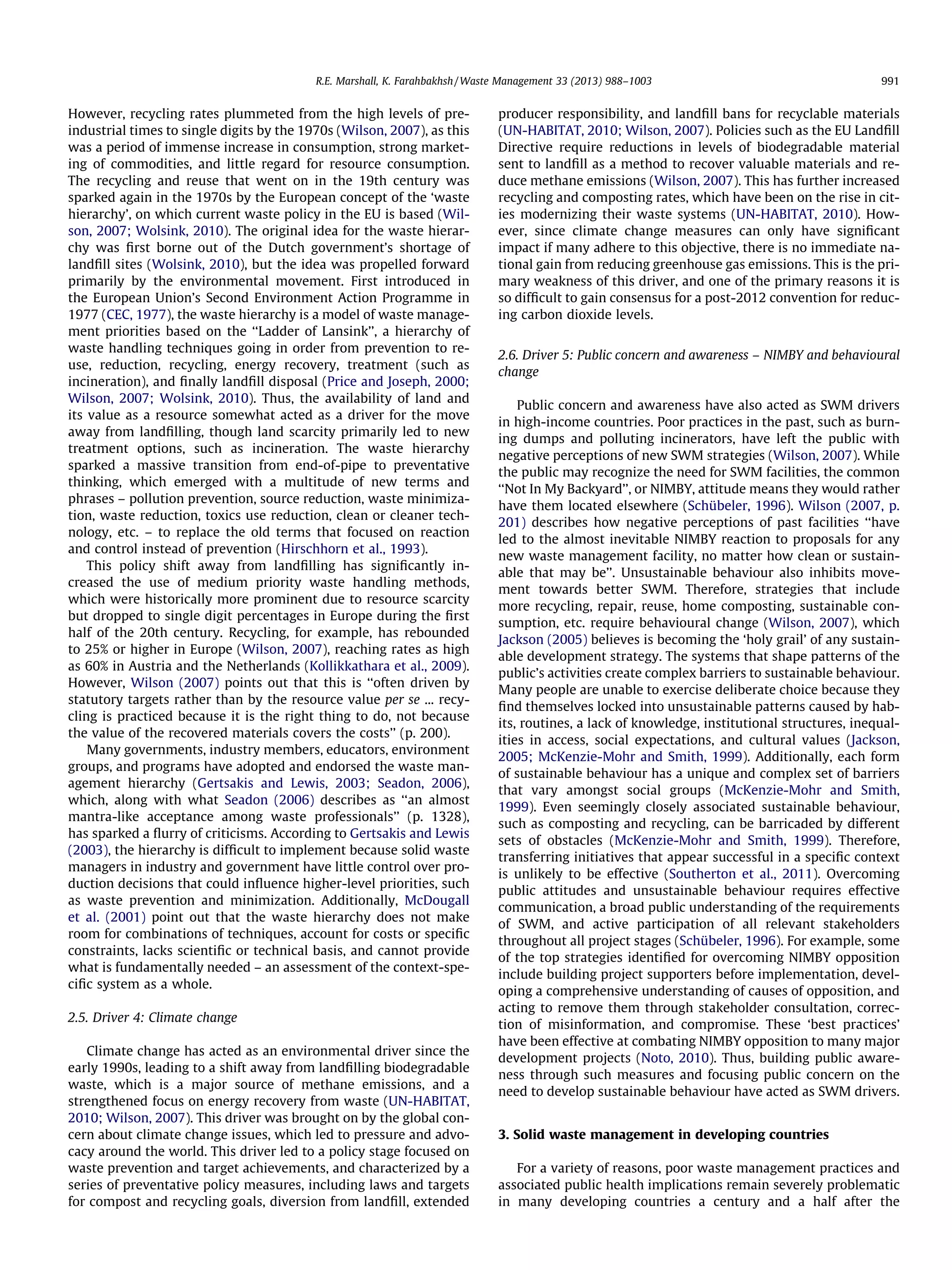 R.E. Marshall, K. Farahbakhsh / Waste Management 33 (2013) 988–1003

However, recycling rates plummeted from the high levels of preindustrial times to single digits by the 1970s (Wilson, 2007), as this
was a period of immense increase in consumption, strong marketing of commodities, and little regard for resource consumption.
The recycling and reuse that went on in the 19th century was
sparked again in the 1970s by the European concept of the ‘waste
hierarchy’, on which current waste policy in the EU is based (Wilson, 2007; Wolsink, 2010). The original idea for the waste hierarchy was ﬁrst borne out of the Dutch government’s shortage of
landﬁll sites (Wolsink, 2010), but the idea was propelled forward
primarily by the environmental movement. First introduced in
the European Union’s Second Environment Action Programme in
1977 (CEC, 1977), the waste hierarchy is a model of waste management priorities based on the ‘‘Ladder of Lansink’’, a hierarchy of
waste handling techniques going in order from prevention to reuse, reduction, recycling, energy recovery, treatment (such as
incineration), and ﬁnally landﬁll disposal (Price and Joseph, 2000;
Wilson, 2007; Wolsink, 2010). Thus, the availability of land and
its value as a resource somewhat acted as a driver for the move
away from landﬁlling, though land scarcity primarily led to new
treatment options, such as incineration. The waste hierarchy
sparked a massive transition from end-of-pipe to preventative
thinking, which emerged with a multitude of new terms and
phrases – pollution prevention, source reduction, waste minimization, waste reduction, toxics use reduction, clean or cleaner technology, etc. – to replace the old terms that focused on reaction
and control instead of prevention (Hirschhorn et al., 1993).
This policy shift away from landﬁlling has signiﬁcantly increased the use of medium priority waste handling methods,
which were historically more prominent due to resource scarcity
but dropped to single digit percentages in Europe during the ﬁrst
half of the 20th century. Recycling, for example, has rebounded
to 25% or higher in Europe (Wilson, 2007), reaching rates as high
as 60% in Austria and the Netherlands (Kollikkathara et al., 2009).
However, Wilson (2007) points out that this is ‘‘often driven by
statutory targets rather than by the resource value per se ... recycling is practiced because it is the right thing to do, not because
the value of the recovered materials covers the costs’’ (p. 200).
Many governments, industry members, educators, environment
groups, and programs have adopted and endorsed the waste management hierarchy (Gertsakis and Lewis, 2003; Seadon, 2006),
which, along with what Seadon (2006) describes as ‘‘an almost
mantra-like acceptance among waste professionals’’ (p. 1328),
has sparked a ﬂurry of criticisms. According to Gertsakis and Lewis
(2003), the hierarchy is difﬁcult to implement because solid waste
managers in industry and government have little control over production decisions that could inﬂuence higher-level priorities, such
as waste prevention and minimization. Additionally, McDougall
et al. (2001) point out that the waste hierarchy does not make
room for combinations of techniques, account for costs or speciﬁc
constraints, lacks scientiﬁc or technical basis, and cannot provide
what is fundamentally needed – an assessment of the context-speciﬁc system as a whole.
2.5. Driver 4: Climate change
Climate change has acted as an environmental driver since the
early 1990s, leading to a shift away from landﬁlling biodegradable
waste, which is a major source of methane emissions, and a
strengthened focus on energy recovery from waste (UN-HABITAT,
2010; Wilson, 2007). This driver was brought on by the global concern about climate change issues, which led to pressure and advocacy around the world. This driver led to a policy stage focused on
waste prevention and target achievements, and characterized by a
series of preventative policy measures, including laws and targets
for compost and recycling goals, diversion from landﬁll, extended

991

producer responsibility, and landﬁll bans for recyclable materials
(UN-HABITAT, 2010; Wilson, 2007). Policies such as the EU Landﬁll
Directive require reductions in levels of biodegradable material
sent to landﬁll as a method to recover valuable materials and reduce methane emissions (Wilson, 2007). This has further increased
recycling and composting rates, which have been on the rise in cities modernizing their waste systems (UN-HABITAT, 2010). However, since climate change measures can only have signiﬁcant
impact if many adhere to this objective, there is no immediate national gain from reducing greenhouse gas emissions. This is the primary weakness of this driver, and one of the primary reasons it is
so difﬁcult to gain consensus for a post-2012 convention for reducing carbon dioxide levels.
2.6. Driver 5: Public concern and awareness – NIMBY and behavioural
change
Public concern and awareness have also acted as SWM drivers
in high-income countries. Poor practices in the past, such as burning dumps and polluting incinerators, have left the public with
negative perceptions of new SWM strategies (Wilson, 2007). While
the public may recognize the need for SWM facilities, the common
‘‘Not In My Backyard’’, or NIMBY, attitude means they would rather
have them located elsewhere (Schübeler, 1996). Wilson (2007, p.
201) describes how negative perceptions of past facilities ‘‘have
led to the almost inevitable NIMBY reaction to proposals for any
new waste management facility, no matter how clean or sustainable that may be’’. Unsustainable behaviour also inhibits movement towards better SWM. Therefore, strategies that include
more recycling, repair, reuse, home composting, sustainable consumption, etc. require behavioural change (Wilson, 2007), which
Jackson (2005) believes is becoming the ‘holy grail’ of any sustainable development strategy. The systems that shape patterns of the
public’s activities create complex barriers to sustainable behaviour.
Many people are unable to exercise deliberate choice because they
ﬁnd themselves locked into unsustainable patterns caused by habits, routines, a lack of knowledge, institutional structures, inequalities in access, social expectations, and cultural values (Jackson,
2005; McKenzie-Mohr and Smith, 1999). Additionally, each form
of sustainable behaviour has a unique and complex set of barriers
that vary amongst social groups (McKenzie-Mohr and Smith,
1999). Even seemingly closely associated sustainable behaviour,
such as composting and recycling, can be barricaded by different
sets of obstacles (McKenzie-Mohr and Smith, 1999). Therefore,
transferring initiatives that appear successful in a speciﬁc context
is unlikely to be effective (Southerton et al., 2011). Overcoming
public attitudes and unsustainable behaviour requires effective
communication, a broad public understanding of the requirements
of SWM, and active participation of all relevant stakeholders
throughout all project stages (Schübeler, 1996). For example, some
of the top strategies identiﬁed for overcoming NIMBY opposition
include building project supporters before implementation, developing a comprehensive understanding of causes of opposition, and
acting to remove them through stakeholder consultation, correction of misinformation, and compromise. These ‘best practices’
have been effective at combating NIMBY opposition to many major
development projects (Noto, 2010). Thus, building public awareness through such measures and focusing public concern on the
need to develop sustainable behaviour have acted as SWM drivers.
3. Solid waste management in developing countries
For a variety of reasons, poor waste management practices and
associated public health implications remain severely problematic
in many developing countries a century and a half after the

 