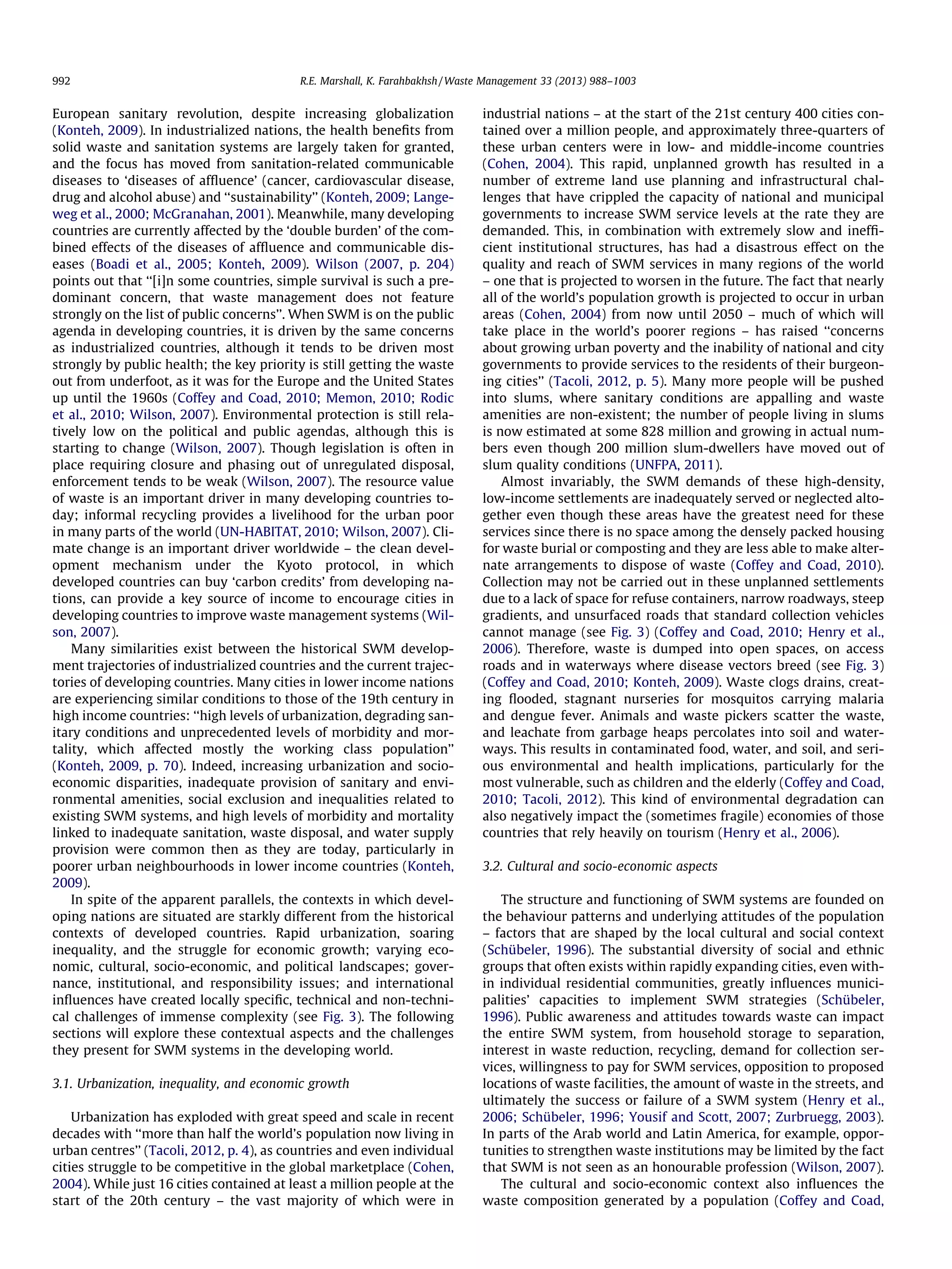 992

R.E. Marshall, K. Farahbakhsh / Waste Management 33 (2013) 988–1003

European sanitary revolution, despite increasing globalization
(Konteh, 2009). In industrialized nations, the health beneﬁts from
solid waste and sanitation systems are largely taken for granted,
and the focus has moved from sanitation-related communicable
diseases to ‘diseases of afﬂuence’ (cancer, cardiovascular disease,
drug and alcohol abuse) and ‘‘sustainability’’ (Konteh, 2009; Langeweg et al., 2000; McGranahan, 2001). Meanwhile, many developing
countries are currently affected by the ‘double burden’ of the combined effects of the diseases of afﬂuence and communicable diseases (Boadi et al., 2005; Konteh, 2009). Wilson (2007, p. 204)
points out that ‘‘[i]n some countries, simple survival is such a predominant concern, that waste management does not feature
strongly on the list of public concerns’’. When SWM is on the public
agenda in developing countries, it is driven by the same concerns
as industrialized countries, although it tends to be driven most
strongly by public health; the key priority is still getting the waste
out from underfoot, as it was for the Europe and the United States
up until the 1960s (Coffey and Coad, 2010; Memon, 2010; Rodic
et al., 2010; Wilson, 2007). Environmental protection is still relatively low on the political and public agendas, although this is
starting to change (Wilson, 2007). Though legislation is often in
place requiring closure and phasing out of unregulated disposal,
enforcement tends to be weak (Wilson, 2007). The resource value
of waste is an important driver in many developing countries today; informal recycling provides a livelihood for the urban poor
in many parts of the world (UN-HABITAT, 2010; Wilson, 2007). Climate change is an important driver worldwide – the clean development mechanism under the Kyoto protocol, in which
developed countries can buy ‘carbon credits’ from developing nations, can provide a key source of income to encourage cities in
developing countries to improve waste management systems (Wilson, 2007).
Many similarities exist between the historical SWM development trajectories of industrialized countries and the current trajectories of developing countries. Many cities in lower income nations
are experiencing similar conditions to those of the 19th century in
high income countries: ‘‘high levels of urbanization, degrading sanitary conditions and unprecedented levels of morbidity and mortality, which affected mostly the working class population’’
(Konteh, 2009, p. 70). Indeed, increasing urbanization and socioeconomic disparities, inadequate provision of sanitary and environmental amenities, social exclusion and inequalities related to
existing SWM systems, and high levels of morbidity and mortality
linked to inadequate sanitation, waste disposal, and water supply
provision were common then as they are today, particularly in
poorer urban neighbourhoods in lower income countries (Konteh,
2009).
In spite of the apparent parallels, the contexts in which developing nations are situated are starkly different from the historical
contexts of developed countries. Rapid urbanization, soaring
inequality, and the struggle for economic growth; varying economic, cultural, socio-economic, and political landscapes; governance, institutional, and responsibility issues; and international
inﬂuences have created locally speciﬁc, technical and non-technical challenges of immense complexity (see Fig. 3). The following
sections will explore these contextual aspects and the challenges
they present for SWM systems in the developing world.
3.1. Urbanization, inequality, and economic growth
Urbanization has exploded with great speed and scale in recent
decades with ‘‘more than half the world’s population now living in
urban centres’’ (Tacoli, 2012, p. 4), as countries and even individual
cities struggle to be competitive in the global marketplace (Cohen,
2004). While just 16 cities contained at least a million people at the
start of the 20th century – the vast majority of which were in

industrial nations – at the start of the 21st century 400 cities contained over a million people, and approximately three-quarters of
these urban centers were in low- and middle-income countries
(Cohen, 2004). This rapid, unplanned growth has resulted in a
number of extreme land use planning and infrastructural challenges that have crippled the capacity of national and municipal
governments to increase SWM service levels at the rate they are
demanded. This, in combination with extremely slow and inefﬁcient institutional structures, has had a disastrous effect on the
quality and reach of SWM services in many regions of the world
– one that is projected to worsen in the future. The fact that nearly
all of the world’s population growth is projected to occur in urban
areas (Cohen, 2004) from now until 2050 – much of which will
take place in the world’s poorer regions – has raised ‘‘concerns
about growing urban poverty and the inability of national and city
governments to provide services to the residents of their burgeoning cities’’ (Tacoli, 2012, p. 5). Many more people will be pushed
into slums, where sanitary conditions are appalling and waste
amenities are non-existent; the number of people living in slums
is now estimated at some 828 million and growing in actual numbers even though 200 million slum-dwellers have moved out of
slum quality conditions (UNFPA, 2011).
Almost invariably, the SWM demands of these high-density,
low-income settlements are inadequately served or neglected altogether even though these areas have the greatest need for these
services since there is no space among the densely packed housing
for waste burial or composting and they are less able to make alternate arrangements to dispose of waste (Coffey and Coad, 2010).
Collection may not be carried out in these unplanned settlements
due to a lack of space for refuse containers, narrow roadways, steep
gradients, and unsurfaced roads that standard collection vehicles
cannot manage (see Fig. 3) (Coffey and Coad, 2010; Henry et al.,
2006). Therefore, waste is dumped into open spaces, on access
roads and in waterways where disease vectors breed (see Fig. 3)
(Coffey and Coad, 2010; Konteh, 2009). Waste clogs drains, creating ﬂooded, stagnant nurseries for mosquitos carrying malaria
and dengue fever. Animals and waste pickers scatter the waste,
and leachate from garbage heaps percolates into soil and waterways. This results in contaminated food, water, and soil, and serious environmental and health implications, particularly for the
most vulnerable, such as children and the elderly (Coffey and Coad,
2010; Tacoli, 2012). This kind of environmental degradation can
also negatively impact the (sometimes fragile) economies of those
countries that rely heavily on tourism (Henry et al., 2006).
3.2. Cultural and socio-economic aspects
The structure and functioning of SWM systems are founded on
the behaviour patterns and underlying attitudes of the population
– factors that are shaped by the local cultural and social context
(Schübeler, 1996). The substantial diversity of social and ethnic
groups that often exists within rapidly expanding cities, even within individual residential communities, greatly inﬂuences municipalities’ capacities to implement SWM strategies (Schübeler,
1996). Public awareness and attitudes towards waste can impact
the entire SWM system, from household storage to separation,
interest in waste reduction, recycling, demand for collection services, willingness to pay for SWM services, opposition to proposed
locations of waste facilities, the amount of waste in the streets, and
ultimately the success or failure of a SWM system (Henry et al.,
2006; Schübeler, 1996; Yousif and Scott, 2007; Zurbruegg, 2003).
In parts of the Arab world and Latin America, for example, opportunities to strengthen waste institutions may be limited by the fact
that SWM is not seen as an honourable profession (Wilson, 2007).
The cultural and socio-economic context also inﬂuences the
waste composition generated by a population (Coffey and Coad,

 