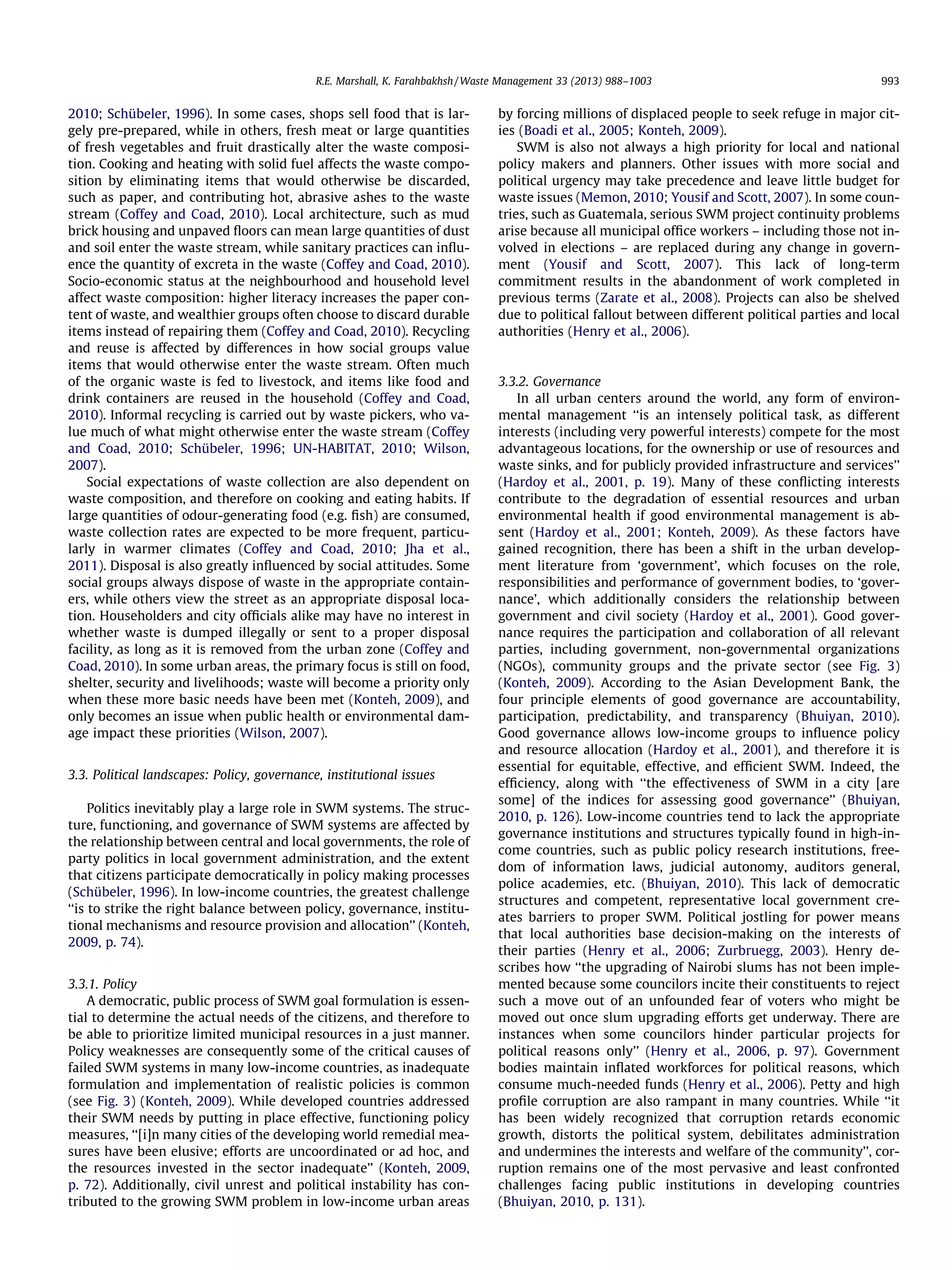 R.E. Marshall, K. Farahbakhsh / Waste Management 33 (2013) 988–1003

2010; Schübeler, 1996). In some cases, shops sell food that is largely pre-prepared, while in others, fresh meat or large quantities
of fresh vegetables and fruit drastically alter the waste composition. Cooking and heating with solid fuel affects the waste composition by eliminating items that would otherwise be discarded,
such as paper, and contributing hot, abrasive ashes to the waste
stream (Coffey and Coad, 2010). Local architecture, such as mud
brick housing and unpaved ﬂoors can mean large quantities of dust
and soil enter the waste stream, while sanitary practices can inﬂuence the quantity of excreta in the waste (Coffey and Coad, 2010).
Socio-economic status at the neighbourhood and household level
affect waste composition: higher literacy increases the paper content of waste, and wealthier groups often choose to discard durable
items instead of repairing them (Coffey and Coad, 2010). Recycling
and reuse is affected by differences in how social groups value
items that would otherwise enter the waste stream. Often much
of the organic waste is fed to livestock, and items like food and
drink containers are reused in the household (Coffey and Coad,
2010). Informal recycling is carried out by waste pickers, who value much of what might otherwise enter the waste stream (Coffey
and Coad, 2010; Schübeler, 1996; UN-HABITAT, 2010; Wilson,
2007).
Social expectations of waste collection are also dependent on
waste composition, and therefore on cooking and eating habits. If
large quantities of odour-generating food (e.g. ﬁsh) are consumed,
waste collection rates are expected to be more frequent, particularly in warmer climates (Coffey and Coad, 2010; Jha et al.,
2011). Disposal is also greatly inﬂuenced by social attitudes. Some
social groups always dispose of waste in the appropriate containers, while others view the street as an appropriate disposal location. Householders and city ofﬁcials alike may have no interest in
whether waste is dumped illegally or sent to a proper disposal
facility, as long as it is removed from the urban zone (Coffey and
Coad, 2010). In some urban areas, the primary focus is still on food,
shelter, security and livelihoods; waste will become a priority only
when these more basic needs have been met (Konteh, 2009), and
only becomes an issue when public health or environmental damage impact these priorities (Wilson, 2007).
3.3. Political landscapes: Policy, governance, institutional issues
Politics inevitably play a large role in SWM systems. The structure, functioning, and governance of SWM systems are affected by
the relationship between central and local governments, the role of
party politics in local government administration, and the extent
that citizens participate democratically in policy making processes
(Schübeler, 1996). In low-income countries, the greatest challenge
‘‘is to strike the right balance between policy, governance, institutional mechanisms and resource provision and allocation’’ (Konteh,
2009, p. 74).
3.3.1. Policy
A democratic, public process of SWM goal formulation is essential to determine the actual needs of the citizens, and therefore to
be able to prioritize limited municipal resources in a just manner.
Policy weaknesses are consequently some of the critical causes of
failed SWM systems in many low-income countries, as inadequate
formulation and implementation of realistic policies is common
(see Fig. 3) (Konteh, 2009). While developed countries addressed
their SWM needs by putting in place effective, functioning policy
measures, ‘‘[i]n many cities of the developing world remedial measures have been elusive; efforts are uncoordinated or ad hoc, and
the resources invested in the sector inadequate’’ (Konteh, 2009,
p. 72). Additionally, civil unrest and political instability has contributed to the growing SWM problem in low-income urban areas

993

by forcing millions of displaced people to seek refuge in major cities (Boadi et al., 2005; Konteh, 2009).
SWM is also not always a high priority for local and national
policy makers and planners. Other issues with more social and
political urgency may take precedence and leave little budget for
waste issues (Memon, 2010; Yousif and Scott, 2007). In some countries, such as Guatemala, serious SWM project continuity problems
arise because all municipal ofﬁce workers – including those not involved in elections – are replaced during any change in government (Yousif and Scott, 2007). This lack of long-term
commitment results in the abandonment of work completed in
previous terms (Zarate et al., 2008). Projects can also be shelved
due to political fallout between different political parties and local
authorities (Henry et al., 2006).

3.3.2. Governance
In all urban centers around the world, any form of environmental management ‘‘is an intensely political task, as different
interests (including very powerful interests) compete for the most
advantageous locations, for the ownership or use of resources and
waste sinks, and for publicly provided infrastructure and services’’
(Hardoy et al., 2001, p. 19). Many of these conﬂicting interests
contribute to the degradation of essential resources and urban
environmental health if good environmental management is absent (Hardoy et al., 2001; Konteh, 2009). As these factors have
gained recognition, there has been a shift in the urban development literature from ‘government’, which focuses on the role,
responsibilities and performance of government bodies, to ‘governance’, which additionally considers the relationship between
government and civil society (Hardoy et al., 2001). Good governance requires the participation and collaboration of all relevant
parties, including government, non-governmental organizations
(NGOs), community groups and the private sector (see Fig. 3)
(Konteh, 2009). According to the Asian Development Bank, the
four principle elements of good governance are accountability,
participation, predictability, and transparency (Bhuiyan, 2010).
Good governance allows low-income groups to inﬂuence policy
and resource allocation (Hardoy et al., 2001), and therefore it is
essential for equitable, effective, and efﬁcient SWM. Indeed, the
efﬁciency, along with ‘‘the effectiveness of SWM in a city [are
some] of the indices for assessing good governance’’ (Bhuiyan,
2010, p. 126). Low-income countries tend to lack the appropriate
governance institutions and structures typically found in high-income countries, such as public policy research institutions, freedom of information laws, judicial autonomy, auditors general,
police academies, etc. (Bhuiyan, 2010). This lack of democratic
structures and competent, representative local government creates barriers to proper SWM. Political jostling for power means
that local authorities base decision-making on the interests of
their parties (Henry et al., 2006; Zurbruegg, 2003). Henry describes how ‘‘the upgrading of Nairobi slums has not been implemented because some councilors incite their constituents to reject
such a move out of an unfounded fear of voters who might be
moved out once slum upgrading efforts get underway. There are
instances when some councilors hinder particular projects for
political reasons only’’ (Henry et al., 2006, p. 97). Government
bodies maintain inﬂated workforces for political reasons, which
consume much-needed funds (Henry et al., 2006). Petty and high
proﬁle corruption are also rampant in many countries. While ‘‘it
has been widely recognized that corruption retards economic
growth, distorts the political system, debilitates administration
and undermines the interests and welfare of the community’’, corruption remains one of the most pervasive and least confronted
challenges facing public institutions in developing countries
(Bhuiyan, 2010, p. 131).

 