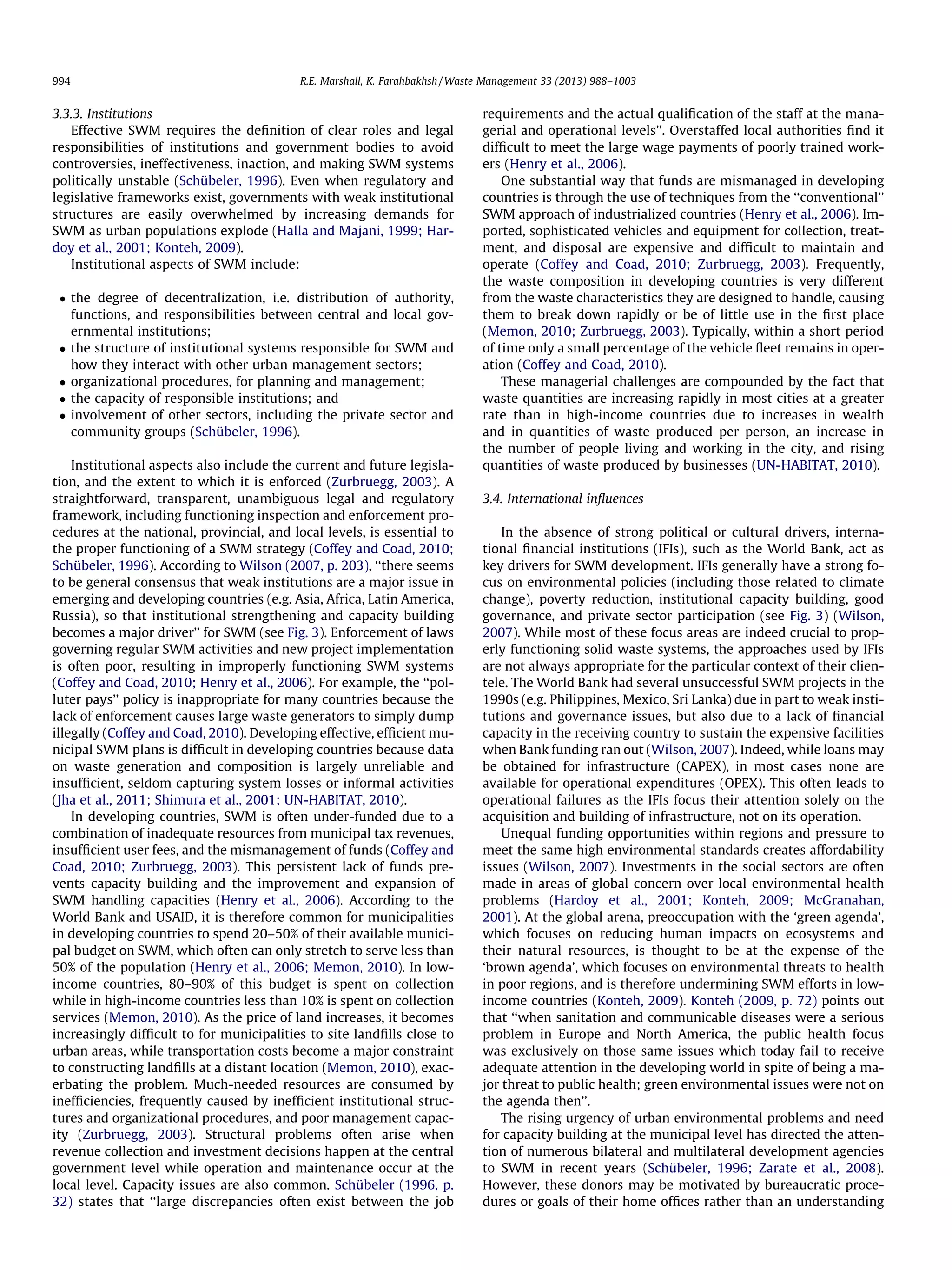 994

R.E. Marshall, K. Farahbakhsh / Waste Management 33 (2013) 988–1003

3.3.3. Institutions
Effective SWM requires the deﬁnition of clear roles and legal
responsibilities of institutions and government bodies to avoid
controversies, ineffectiveness, inaction, and making SWM systems
politically unstable (Schübeler, 1996). Even when regulatory and
legislative frameworks exist, governments with weak institutional
structures are easily overwhelmed by increasing demands for
SWM as urban populations explode (Halla and Majani, 1999; Hardoy et al., 2001; Konteh, 2009).
Institutional aspects of SWM include:
 the degree of decentralization, i.e. distribution of authority,
functions, and responsibilities between central and local governmental institutions;
 the structure of institutional systems responsible for SWM and
how they interact with other urban management sectors;
 organizational procedures, for planning and management;
 the capacity of responsible institutions; and
 involvement of other sectors, including the private sector and
community groups (Schübeler, 1996).
Institutional aspects also include the current and future legislation, and the extent to which it is enforced (Zurbruegg, 2003). A
straightforward, transparent, unambiguous legal and regulatory
framework, including functioning inspection and enforcement procedures at the national, provincial, and local levels, is essential to
the proper functioning of a SWM strategy (Coffey and Coad, 2010;
Schübeler, 1996). According to Wilson (2007, p. 203), ‘‘there seems
to be general consensus that weak institutions are a major issue in
emerging and developing countries (e.g. Asia, Africa, Latin America,
Russia), so that institutional strengthening and capacity building
becomes a major driver’’ for SWM (see Fig. 3). Enforcement of laws
governing regular SWM activities and new project implementation
is often poor, resulting in improperly functioning SWM systems
(Coffey and Coad, 2010; Henry et al., 2006). For example, the ‘‘polluter pays’’ policy is inappropriate for many countries because the
lack of enforcement causes large waste generators to simply dump
illegally (Coffey and Coad, 2010). Developing effective, efﬁcient municipal SWM plans is difﬁcult in developing countries because data
on waste generation and composition is largely unreliable and
insufﬁcient, seldom capturing system losses or informal activities
(Jha et al., 2011; Shimura et al., 2001; UN-HABITAT, 2010).
In developing countries, SWM is often under-funded due to a
combination of inadequate resources from municipal tax revenues,
insufﬁcient user fees, and the mismanagement of funds (Coffey and
Coad, 2010; Zurbruegg, 2003). This persistent lack of funds prevents capacity building and the improvement and expansion of
SWM handling capacities (Henry et al., 2006). According to the
World Bank and USAID, it is therefore common for municipalities
in developing countries to spend 20–50% of their available municipal budget on SWM, which often can only stretch to serve less than
50% of the population (Henry et al., 2006; Memon, 2010). In lowincome countries, 80–90% of this budget is spent on collection
while in high-income countries less than 10% is spent on collection
services (Memon, 2010). As the price of land increases, it becomes
increasingly difﬁcult to for municipalities to site landﬁlls close to
urban areas, while transportation costs become a major constraint
to constructing landﬁlls at a distant location (Memon, 2010), exacerbating the problem. Much-needed resources are consumed by
inefﬁciencies, frequently caused by inefﬁcient institutional structures and organizational procedures, and poor management capacity (Zurbruegg, 2003). Structural problems often arise when
revenue collection and investment decisions happen at the central
government level while operation and maintenance occur at the
local level. Capacity issues are also common. Schübeler (1996, p.
32) states that ‘‘large discrepancies often exist between the job

requirements and the actual qualiﬁcation of the staff at the managerial and operational levels’’. Overstaffed local authorities ﬁnd it
difﬁcult to meet the large wage payments of poorly trained workers (Henry et al., 2006).
One substantial way that funds are mismanaged in developing
countries is through the use of techniques from the ‘‘conventional’’
SWM approach of industrialized countries (Henry et al., 2006). Imported, sophisticated vehicles and equipment for collection, treatment, and disposal are expensive and difﬁcult to maintain and
operate (Coffey and Coad, 2010; Zurbruegg, 2003). Frequently,
the waste composition in developing countries is very different
from the waste characteristics they are designed to handle, causing
them to break down rapidly or be of little use in the ﬁrst place
(Memon, 2010; Zurbruegg, 2003). Typically, within a short period
of time only a small percentage of the vehicle ﬂeet remains in operation (Coffey and Coad, 2010).
These managerial challenges are compounded by the fact that
waste quantities are increasing rapidly in most cities at a greater
rate than in high-income countries due to increases in wealth
and in quantities of waste produced per person, an increase in
the number of people living and working in the city, and rising
quantities of waste produced by businesses (UN-HABITAT, 2010).
3.4. International inﬂuences
In the absence of strong political or cultural drivers, international ﬁnancial institutions (IFIs), such as the World Bank, act as
key drivers for SWM development. IFIs generally have a strong focus on environmental policies (including those related to climate
change), poverty reduction, institutional capacity building, good
governance, and private sector participation (see Fig. 3) (Wilson,
2007). While most of these focus areas are indeed crucial to properly functioning solid waste systems, the approaches used by IFIs
are not always appropriate for the particular context of their clientele. The World Bank had several unsuccessful SWM projects in the
1990s (e.g. Philippines, Mexico, Sri Lanka) due in part to weak institutions and governance issues, but also due to a lack of ﬁnancial
capacity in the receiving country to sustain the expensive facilities
when Bank funding ran out (Wilson, 2007). Indeed, while loans may
be obtained for infrastructure (CAPEX), in most cases none are
available for operational expenditures (OPEX). This often leads to
operational failures as the IFIs focus their attention solely on the
acquisition and building of infrastructure, not on its operation.
Unequal funding opportunities within regions and pressure to
meet the same high environmental standards creates affordability
issues (Wilson, 2007). Investments in the social sectors are often
made in areas of global concern over local environmental health
problems (Hardoy et al., 2001; Konteh, 2009; McGranahan,
2001). At the global arena, preoccupation with the ‘green agenda’,
which focuses on reducing human impacts on ecosystems and
their natural resources, is thought to be at the expense of the
‘brown agenda’, which focuses on environmental threats to health
in poor regions, and is therefore undermining SWM efforts in lowincome countries (Konteh, 2009). Konteh (2009, p. 72) points out
that ‘‘when sanitation and communicable diseases were a serious
problem in Europe and North America, the public health focus
was exclusively on those same issues which today fail to receive
adequate attention in the developing world in spite of being a major threat to public health; green environmental issues were not on
the agenda then’’.
The rising urgency of urban environmental problems and need
for capacity building at the municipal level has directed the attention of numerous bilateral and multilateral development agencies
to SWM in recent years (Schübeler, 1996; Zarate et al., 2008).
However, these donors may be motivated by bureaucratic procedures or goals of their home ofﬁces rather than an understanding

 