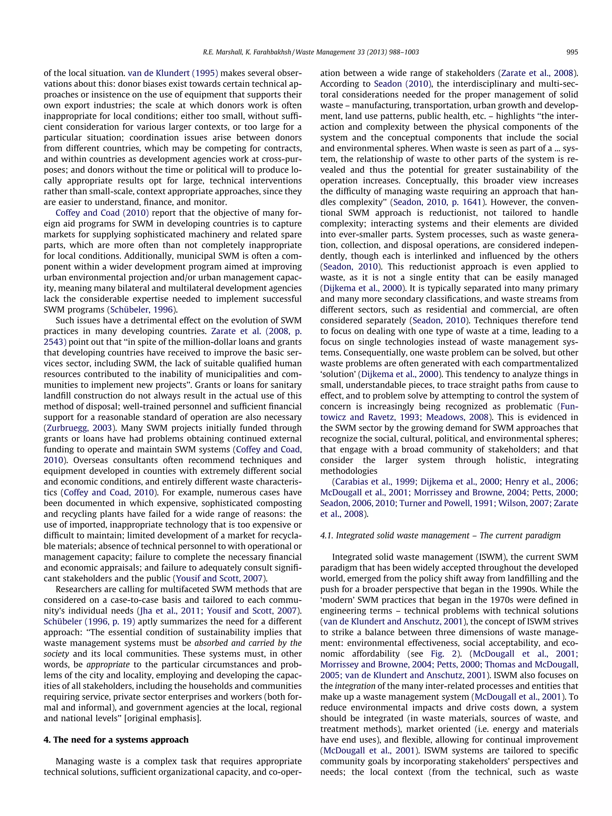 R.E. Marshall, K. Farahbakhsh / Waste Management 33 (2013) 988–1003

of the local situation. van de Klundert (1995) makes several observations about this: donor biases exist towards certain technical approaches or insistence on the use of equipment that supports their
own export industries; the scale at which donors work is often
inappropriate for local conditions; either too small, without sufﬁcient consideration for various larger contexts, or too large for a
particular situation; coordination issues arise between donors
from different countries, which may be competing for contracts,
and within countries as development agencies work at cross-purposes; and donors without the time or political will to produce locally appropriate results opt for large, technical interventions
rather than small-scale, context appropriate approaches, since they
are easier to understand, ﬁnance, and monitor.
Coffey and Coad (2010) report that the objective of many foreign aid programs for SWM in developing countries is to capture
markets for supplying sophisticated machinery and related spare
parts, which are more often than not completely inappropriate
for local conditions. Additionally, municipal SWM is often a component within a wider development program aimed at improving
urban environmental projection and/or urban management capacity, meaning many bilateral and multilateral development agencies
lack the considerable expertise needed to implement successful
SWM programs (Schübeler, 1996).
Such issues have a detrimental effect on the evolution of SWM
practices in many developing countries. Zarate et al. (2008, p.
2543) point out that ‘‘in spite of the million-dollar loans and grants
that developing countries have received to improve the basic services sector, including SWM, the lack of suitable qualiﬁed human
resources contributed to the inability of municipalities and communities to implement new projects’’. Grants or loans for sanitary
landﬁll construction do not always result in the actual use of this
method of disposal; well-trained personnel and sufﬁcient ﬁnancial
support for a reasonable standard of operation are also necessary
(Zurbruegg, 2003). Many SWM projects initially funded through
grants or loans have had problems obtaining continued external
funding to operate and maintain SWM systems (Coffey and Coad,
2010). Overseas consultants often recommend techniques and
equipment developed in counties with extremely different social
and economic conditions, and entirely different waste characteristics (Coffey and Coad, 2010). For example, numerous cases have
been documented in which expensive, sophisticated composting
and recycling plants have failed for a wide range of reasons: the
use of imported, inappropriate technology that is too expensive or
difﬁcult to maintain; limited development of a market for recyclable materials; absence of technical personnel to with operational or
management capacity; failure to complete the necessary ﬁnancial
and economic appraisals; and failure to adequately consult signiﬁcant stakeholders and the public (Yousif and Scott, 2007).
Researchers are calling for multifaceted SWM methods that are
considered on a case-to-case basis and tailored to each community’s individual needs (Jha et al., 2011; Yousif and Scott, 2007).
Schübeler (1996, p. 19) aptly summarizes the need for a different
approach: ‘‘The essential condition of sustainability implies that
waste management systems must be absorbed and carried by the
society and its local communities. These systems must, in other
words, be appropriate to the particular circumstances and problems of the city and locality, employing and developing the capacities of all stakeholders, including the households and communities
requiring service, private sector enterprises and workers (both formal and informal), and government agencies at the local, regional
and national levels’’ [original emphasis].
4. The need for a systems approach
Managing waste is a complex task that requires appropriate
technical solutions, sufﬁcient organizational capacity, and co-oper-

995

ation between a wide range of stakeholders (Zarate et al., 2008).
According to Seadon (2010), the interdisciplinary and multi-sectoral considerations needed for the proper management of solid
waste – manufacturing, transportation, urban growth and development, land use patterns, public health, etc. – highlights ‘‘the interaction and complexity between the physical components of the
system and the conceptual components that include the social
and environmental spheres. When waste is seen as part of a ... system, the relationship of waste to other parts of the system is revealed and thus the potential for greater sustainability of the
operation increases. Conceptually, this broader view increases
the difﬁculty of managing waste requiring an approach that handles complexity’’ (Seadon, 2010, p. 1641). However, the conventional SWM approach is reductionist, not tailored to handle
complexity; interacting systems and their elements are divided
into ever-smaller parts. System processes, such as waste generation, collection, and disposal operations, are considered independently, though each is interlinked and inﬂuenced by the others
(Seadon, 2010). This reductionist approach is even applied to
waste, as it is not a single entity that can be easily managed
(Dijkema et al., 2000). It is typically separated into many primary
and many more secondary classiﬁcations, and waste streams from
different sectors, such as residential and commercial, are often
considered separately (Seadon, 2010). Techniques therefore tend
to focus on dealing with one type of waste at a time, leading to a
focus on single technologies instead of waste management systems. Consequentially, one waste problem can be solved, but other
waste problems are often generated with each compartmentalized
‘solution’ (Dijkema et al., 2000). This tendency to analyze things in
small, understandable pieces, to trace straight paths from cause to
effect, and to problem solve by attempting to control the system of
concern is increasingly being recognized as problematic (Funtowicz and Ravetz, 1993; Meadows, 2008). This is evidenced in
the SWM sector by the growing demand for SWM approaches that
recognize the social, cultural, political, and environmental spheres;
that engage with a broad community of stakeholders; and that
consider the larger system through holistic, integrating
methodologies
(Carabias et al., 1999; Dijkema et al., 2000; Henry et al., 2006;
McDougall et al., 2001; Morrissey and Browne, 2004; Petts, 2000;
Seadon, 2006, 2010; Turner and Powell, 1991; Wilson, 2007; Zarate
et al., 2008).
4.1. Integrated solid waste management – The current paradigm
Integrated solid waste management (ISWM), the current SWM
paradigm that has been widely accepted throughout the developed
world, emerged from the policy shift away from landﬁlling and the
push for a broader perspective that began in the 1990s. While the
‘modern’ SWM practices that began in the 1970s were deﬁned in
engineering terms – technical problems with technical solutions
(van de Klundert and Anschutz, 2001), the concept of ISWM strives
to strike a balance between three dimensions of waste management: environmental effectiveness, social acceptability, and economic affordability (see Fig. 2). (McDougall et al., 2001;
Morrissey and Browne, 2004; Petts, 2000; Thomas and McDougall,
2005; van de Klundert and Anschutz, 2001). ISWM also focuses on
the integration of the many inter-related processes and entities that
make up a waste management system (McDougall et al., 2001). To
reduce environmental impacts and drive costs down, a system
should be integrated (in waste materials, sources of waste, and
treatment methods), market oriented (i.e. energy and materials
have end uses), and ﬂexible, allowing for continual improvement
(McDougall et al., 2001). ISWM systems are tailored to speciﬁc
community goals by incorporating stakeholders’ perspectives and
needs; the local context (from the technical, such as waste

 