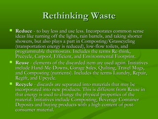 Rethinking Waste






Reduce - to buy less and use less. Incorporates common sense
ideas like turning off the lights, rain barrels, and taking shorter
showers, but also plays a part in Composting/Grasscycling
(transportation energy is reduced), low-flow toilets, and
programmable thermostats. Includes the terms Re-think,
Precycle, Carpool, Efficient, and Environmental Footprint.
Reuse - elements of the discarded item are used again. Initiatives
include Hand-Me-Downs, Garage Sales, Quilting, Travel Mugs,
and Composting (nutrients). Includes the terms Laundry, Repair,
Regift, and Upcycle.
Recycle - discards are separated into materials that may be
incorporated into new products. This is different from Reuse in
that energy is used to change the physical properties of the
material. Initiatives include Composting, Beverage Container
Deposits and buying products with a high content of postconsumer material.

 