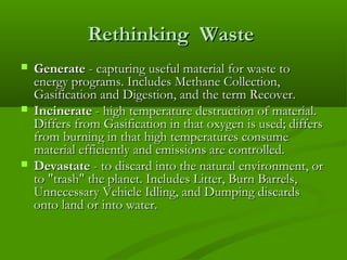 Rethinking Waste






Generate - capturing useful material for waste to
energy programs. Includes Methane Collection,
Gasification and Digestion, and the term Recover.
Incinerate - high temperature destruction of material.
Differs from Gasification in that oxygen is used; differs
from burning in that high temperatures consume
material efficiently and emissions are controlled.
Devastate - to discard into the natural environment, or
to "trash" the planet. Includes Litter, Burn Barrels,
Unnecessary Vehicle Idling, and Dumping discards
onto land or into water.

 