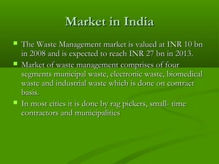 Market in India





The Waste Management market is valued at INR 10 bn
in 2008 and is expected to reach INR 27 bn in 2013.
Market of waste management comprises of four
segments municipal waste, electronic waste, biomedical
waste and industrial waste which is done on contract
basis.
In most cities it is done by rag pickers, small- time
contractors and municipalities

 