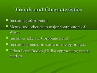 Trends and Characteristics







Increasing urbanization
Metros and other cities major contributors of
Waste
Initiatives taken at Corporate Level
Increasing interest in waste-to-energy projects
Urban Local Bodies (ULBs) approaching capital
markets

 