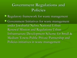 Government Regulations and
Policies



Regulatory framework for waste management
Government Initiatives for waste management
under Jawaharlal Nehru National Urban
Renewal Mission and Regulations Urban
Infrastructure Development Scheme for Small &
Medium Towns Public Private Partnership and
Policies initiatives in waste management

 